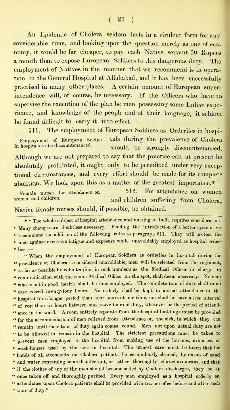 An Epidemic of Cholera seldom lasts in a virulent form for aiir considerable time, and looking upon the cjuestion merely as one of eco- nomy, it would be far cheaper, to pay each Native servant 50 llupees a month than to expose European Soldiei's to this dangerous duty. The employment of Natives in the manner that we recommend is in opera- tion in the General Hospital at Allahabad, and it has been successfully practised in many other places. A certain amount of European super- intendence will, of course, be necessary. If the Officers who have to supervise the execution of the plan be men jxissessing some Indian expe- rience, and knowledge of the people and of their language, it seldom be found difficult to carry it into effect. 511. The employment of European Soldiers as Orderlies in hospi- Employment of European Soldiers tals during the pi’evaleuce of Cholera in hospitals to be discountenanced. strongly discountenanced. Although we are not prepared to say that the practice can at present be absolutely prohibited, it ought only to be permitted under very excep- tional cu'cumstances, and every effort should be made for its complete abolition. We look upon this as a matter of the greatest importance.* Female nurses foa- attendiince on 512. For attendance on women women and children. children suffering from Cholera, Native female nurses should, if possible, be obtained. * “The whole subject of hospital attendance and nursing in India requires consideration. “ Many changes are doubtless necessary. Pending the introduction of a better sy.stem, we “ recommend the addition of the following rules to paragraph 511. They will protect the “ men afainst excessive fatigue and exposure while unavoidably employed as hospital order- “ lies :— “ When the employment of European Soldiers as orderlies in hospitals during the “ prevalence of Cholera is considered unavoidable, men will be selected from the regiment, “ as far as possible by volunteering, in such numbers as the Medical Officer in charge, in “ communication with the senior Medical Officer on the spot, shall deem necessary. No man “ who is not in good health shall be thus employed. The complete tour of duty shall in no “ case exceed tw'enty-four hours. No orderly shall be kept in actual attendance in the “ hospital for a longer period than four hours at one time, nor shall he have a less interval “ of rest than six hours between successive tours of duty, whatever be the period of attend- “ ance in the ward. A room entirely separate from the hospital buildings must be provided “ for the accommodation of men relieved from attendance on the sick, in which they can “ remain until their tour of duty again comes round. Men not upon actual duty are not  to be allowed to remain in the hospital. The strictest precautions must be taken to “ prevent men employed in the hospital from making use of the latrines, urinaries, or “ wash-houses used by the sick in hospital. The utmost care must be taken that the  hands of all attendants on Cholera patients he scrupulously cleaned, by means of sand “ and water containing some disinfectant, or other thoroughly efficacious means, and that “ if the clothes of any of the men should become soiled by Cholera discharges, they be at “ once taken off and thoroughly purified. Every man employed as a hospital orderly on “ attendance upon Cholera patients shall be provided with tea or coffee before and after each “ tour of duty.”