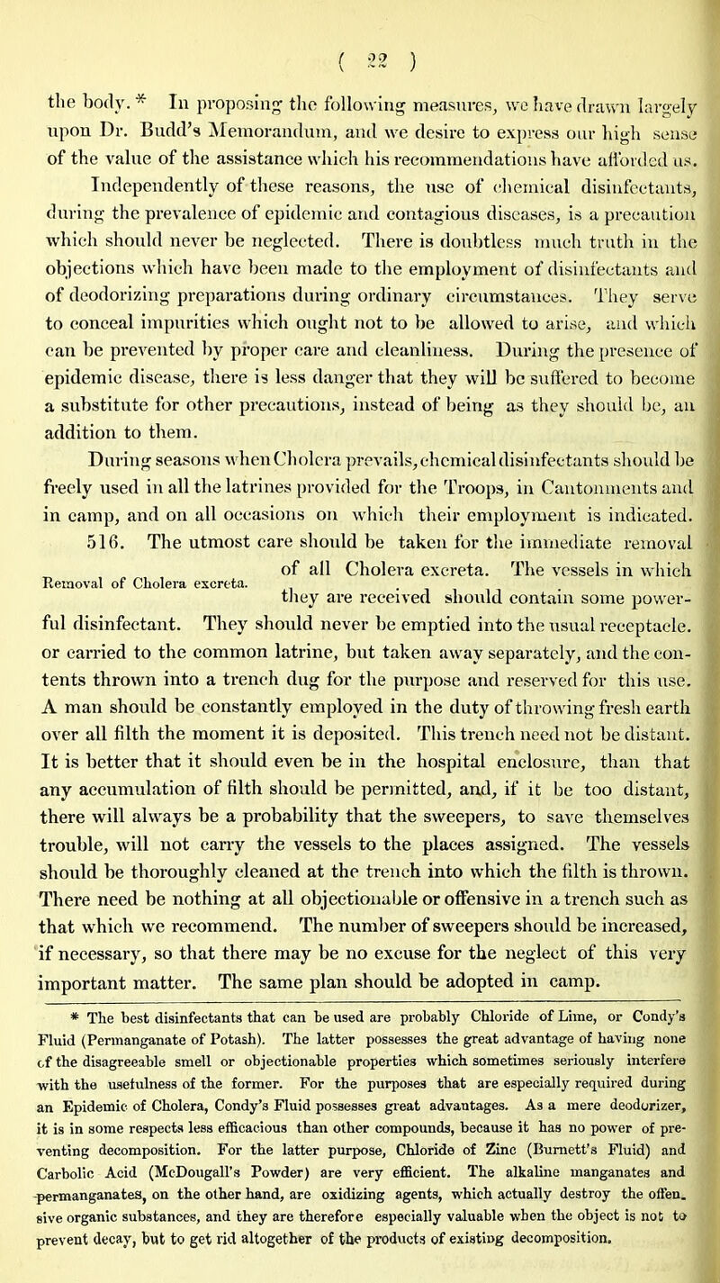 ( ) the body. * In proposing’ tlio following measures, wo have drawn largely upon Dr. Budd’s Memorandum, and we desii’e to express oiir high sense of the value of the assistance which his recommendations have afforded us. Independently of these reasons, the use of chemical disinfectants, during the prevalence of epidemic and contagious diseases, is a precaution which should never he neglected. There is doubtless much truth in the objections which have been made to the employment of disinfectants and of deodorizing pi’eparations during ordinary circumstances. They serve to conceal impurities which oirght not to he allowed to arise, and which can he prevented by proper care and cleanliness. During the presence of epidemic disease, there is less danger that they will be suffered to become a substitute for other precautions, instead of being as they should be, an addition to them. During seasons when Cholera prevails, chemical disinfectants should he freely used in all the latrines provided for the Troops, in Cantonments ancl in camp, and on all occasions on which their employment is indicated. 516. The utmost care should be taken for the immediate removal of all Cholera excreta. The vessels in which Removal of Cholera excreta. . they are received should contain some power- ful disinfectant. They should never he emptied into the usual receptacle, or carried to the common latrine, but taken away separately, and the con- tents thrown into a trench dug for the purpose and reserved for this use. A man should he constantly employed in the duty of throwing fresh earth over all filth the moment it is deposited. This trench need not he distant. It is better that it should even be in the hospital enclosure, than that any accumulation of filth should he permitted, and, if it he too distant, there will always be a probability that the sweepers, to save themselves trouble, will not carry the vessels to the places assigned. The vessels should be thoroughly cleaned at the trench into which the filth is thrown. There need be nothing at all objectionable or offensive in a trench such as that which we recommend. The number of sweepers should be increased, if necessary, so that there may he no excuse for the neglect of this very important matter. The same plan should be adopted in camp. * The best disinfectants that can be used are probably Chloride of Lime, or Condy’s Fluid (Permanganate of Potash). The latter possesses the great advantage of having none of the disagreeable smell or objectionable properties which sometimes seriously interfere with the usefulness of the former. For the purposes that are especially required during an Epidemic of Cholera, Condy’s Fluid possesses great advantages. As a mere deodorizer, it is in some respects less efficacious than other compounds, because it has no power of pre- venting decomposition. For the latter purpose. Chloride of Zinc (Burnett’s Fluid) and Carbolic Acid (McDougall’s Powder) are very efficient. The alkaline manganates and -permanganates, on the other hand, are oxidizing agents, which actually destroy the offen. sive organic substances, and they are therefore especially valuable when the object is not to prevent decay, but to get rid altogether of the products of existing decomposition.