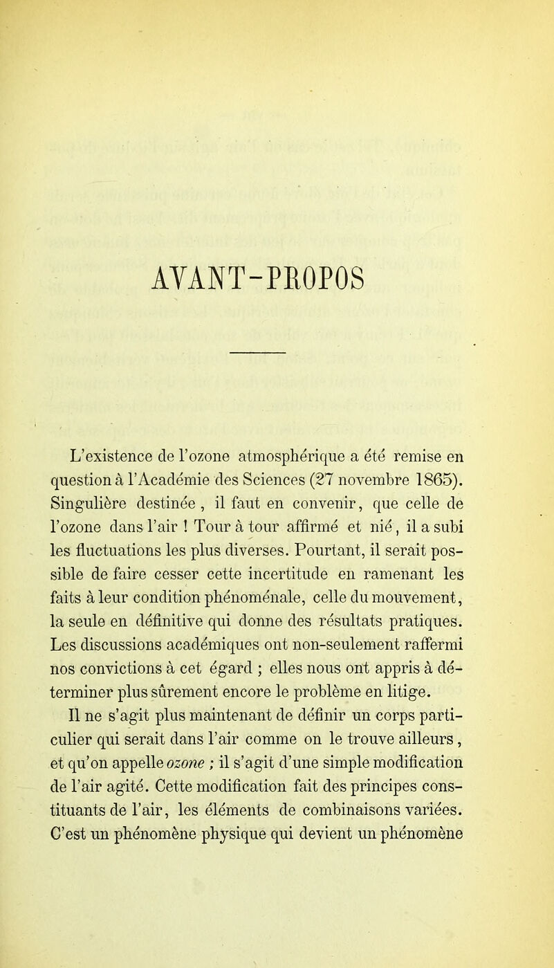 AVANT-PROPOS L’existence de l’ozone atmosphérique a été remise en question à l’Académie des Sciences (27 novembre 1865). Singulière destinée, il faut en convenir, que celle de l’ozone dans l’air ! Tour à tour affirmé et nié, il a subi les fluctuations les plus diverses. Pourtant, il serait pos- sible de faire cesser cette incertitude en ramenant les faits à leur condition phénoménale, celle du mouvement, la seule en définitive qui donne des résultats pratiques. Les discussions académiques ont non-seulement raffermi nos convictions à cet égard ; elles nous ont appris à dé- terminer plus sûrement encore le problème en litige. Il ne s’agit plus maintenant de définir un corps parti- culier qui serait dans l’air comme on le trouve ailleurs, et qu’on appelle ozone ; il s’agit d’une simple modification de l’air agité. Cette modification fait des principes cons- tituants de l’air, les éléments de combinaisons variées. C’est un phénomène physique qui devient un phénomène