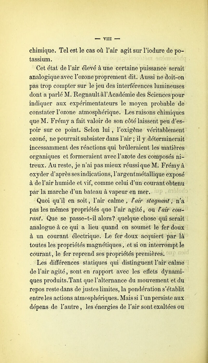 chimique. Tel est le cas où l’air agit sur l’iodure de po- tassium. Cet état de l’air élevé à une certaine puissance serait analogique avec Tozone proprement dit. Aussi ne doit-on pas trop compter sur le jeu des interférences lumineuses dont a parlé M. Régnault àl’Académie des Sciences pour indiquer aux expérimentateurs le moyen probable de constater l’ozone atmosphérique. Les raisons chimiques que M. Frémy a fait valoir de son côté laissent peu d’es- poir sur ce point. Selon lui, l’oxigène véritablement ozoné, ne pourrait subsister dans l’air ; il y déterminerait incessamment des réactions qui brûleraient les matières organiques et formeraient avec l’azote des composés ni- treux. Au reste, je n’ai pas mieux réussi que M. Frémy à oxyder d’après ses indications, l’argent métallique exposé à de l’air humide et vif, comme celui d’un courant obtenu par la marche d’un bateau à vapeur en mer. Quoi qu’il en soit, l’air calme , ïair stagnant, n’a pas les mêmes propriétés que l’air agité, ou l’air cou-- rant. Que se passe-t-il alors? quelque chose qui serait analogue à ce qui a lieu quand on soumet le fer doux à un courant électrique. Le fer doux acquiert par là toutes les propriétés magnétiques, et si on interrompt le courant, le fer reprend ses propriétés premières. Les différences statiques qui distinguent l’air calme de l’air agité, sont en rapport avec les effets dynami- ques produits.Tant que l’alternance du mouvement et du repos reste dans de justes limites, la pondération s’établit entre les actions atmosphériques. Mais si l’un persiste aux dépens de l’autre, les énergies de l’air sont exaltées ou