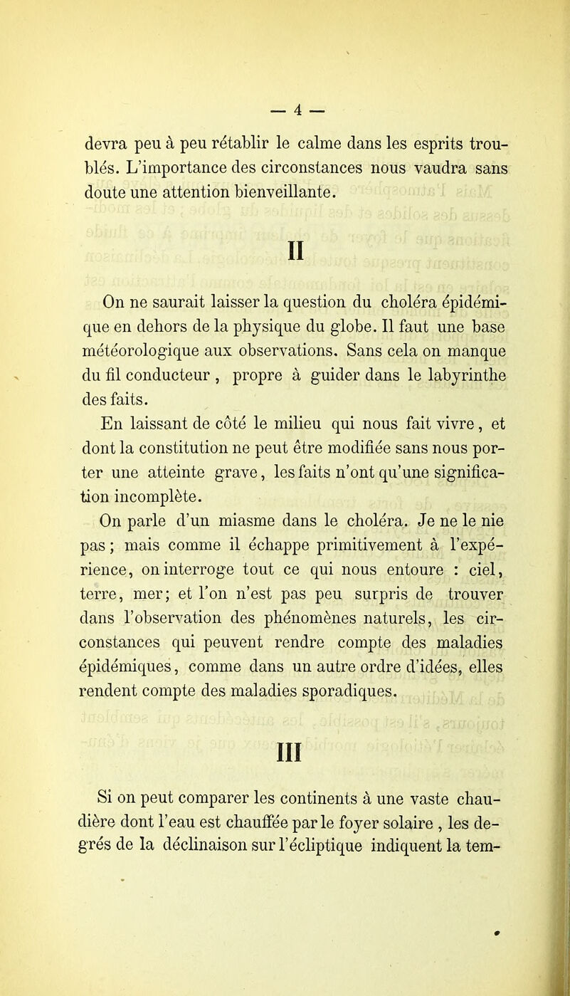 devra peu à peu rétablir le calme dans les esprits trou- blés. L’importance des circonstances nous vaudra sans doute une attention bienveillante. Il On ne saurait laisser la question du choléra épidémi- que en dehors de la physique du globe. Il faut une base météorologique aux observations. Sans cela on manque du fil conducteur , propre à guider dans le labyrinthe des faits. En laissant de côté le milieu qui nous fait vivre, et dont la constitution ne peut être modifiée sans nous por- ter une atteinte grave, les faits n’ont qu’une significa- tion incomplète. On parle d’un miasme dans le choléra. Je ne le nie pas ; mais comme il échappe primitivement à l’expé- rience, on interroge tout ce qui nous entoure : ciel, terre, mer; et l’on n’est pas peu surpris de trouver dans l’observation des phénomènes naturels, les cir- constances qui peuvent rendre compte des maladies épidémiques, comme dans un autre ordre d’idées, elles rendent compte des maladies sporadiques. III Si on peut comparer les continents à une vaste chau- dière dont l’eau est chauffée par le foyer solaire , les de- grés de la déclinaison sur l’écliptique indiquent la tem-