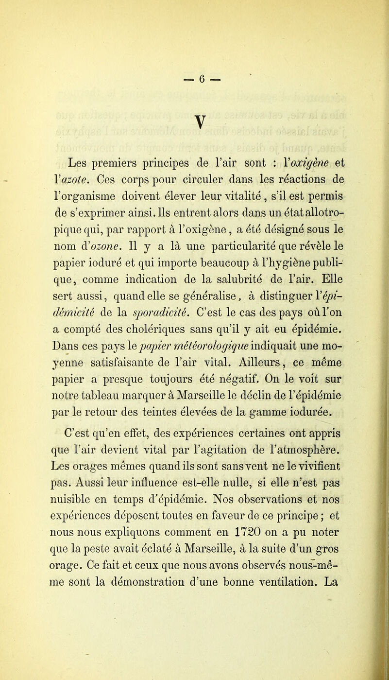 V Les premiers principes de l’air sont : Yoxigène et Vazote. Ces corps pour circuler dans les réactions de l’organisme doivent élever leur vitalité, s’il est permis de s’exprimer ainsi. Ils entrent alors dans un état allotro- pique qui, par rapport à l’oxigène, a été désigné sous le nom à'ozone. 11 y a là une particularité que révèle le papier ioduré et qui importe beaucoup à l’hygiène publi- que, comme indication de la salubrité de l’air. Elle sert aussi, quand elle se généralise, à distinguer l’c^z- dêmicité de la sporadicité. C’est le cas des pays où l’on a compté des cholériques sans qu’il y ait eu épidémie. Dans ces pays \e papier indiquait une mo- yenne satisfaisante de l’air vital. Ailleurs, ce même papier a presque toujours été négatif. On le voit sur notre tableau marquer à Marseille le déclin de l’épidémie par le retour des teintes élevées de la gamme iodurée. C’est qu’en effet, des expériences certaines ont appris que l’air devient vital par l’agitation de l’atmosphère. Les orages mêmes quand ils sont sans vent ne le vivifient pas. Aussi leur influence est-elle nulle, si elle n’est pas nuisible en temps d’épidémie. Nos observations et nos expériences déposent toutes en faveur de ce principe ; et nous nous expliquons comment en 1720 on a pu noter que la peste avait éclaté à Marseille, à la suite d’un gros orage. Ce fait et ceux que nous avons observés nous^mê- me sont la démonstration d’une bonne ventilation. La i