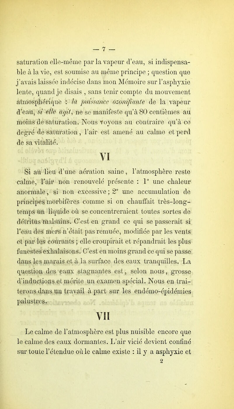 saturation elle-même par la vapeur d’eau, si indispensa- ble à la vie, est soumise au même principe ; question que j’avais laissée indécise dans mon Mémoire sur l’asphyxie lente, quand je disais , sans tenir compte du mouvement atmosphérique : la puissance ozonifumte de la vapeur d’eau, si elle agit-, ne se manifeste qu’à 80 centièmes au moins de saturation. Nous voyons au contraire qu’à ce degré de saturation, l’air est amené au calme et perd de sa vitalité. VI Si au lieu d’une aération saine, l’atmosphère reste calme, Tair non renouvelé présente : 1® une chaleur anormale, si non excessive ; 2® une accumulation de principes morhifères comme si on chauffait très-long- temps un liquide où se concentreraient toutes sortes de détritus malsains. C’est en grand ce qui se passerait si l’eau des mers n’était pas remuée, modifiée par les vents et par les courants ; elle croupirait et répandrait les plus funestes exhalaisons. C’est en moins grand ce qui se passe dans les marais et à la surface des eaux tranquilles. La question des eaux stagnantes est, selon nous, grosse d’inductions et mérite un examen spécial. Nous en trai- terons dans un travail à part sur les endémo-épidémies palustres. vn Le calme de l’atmosphère est plus nuisible encore que le calme des eaux dormantes. L’air vicié devient confiné sur toute l’étendue où le calme existe : il y a asphyxie et 2