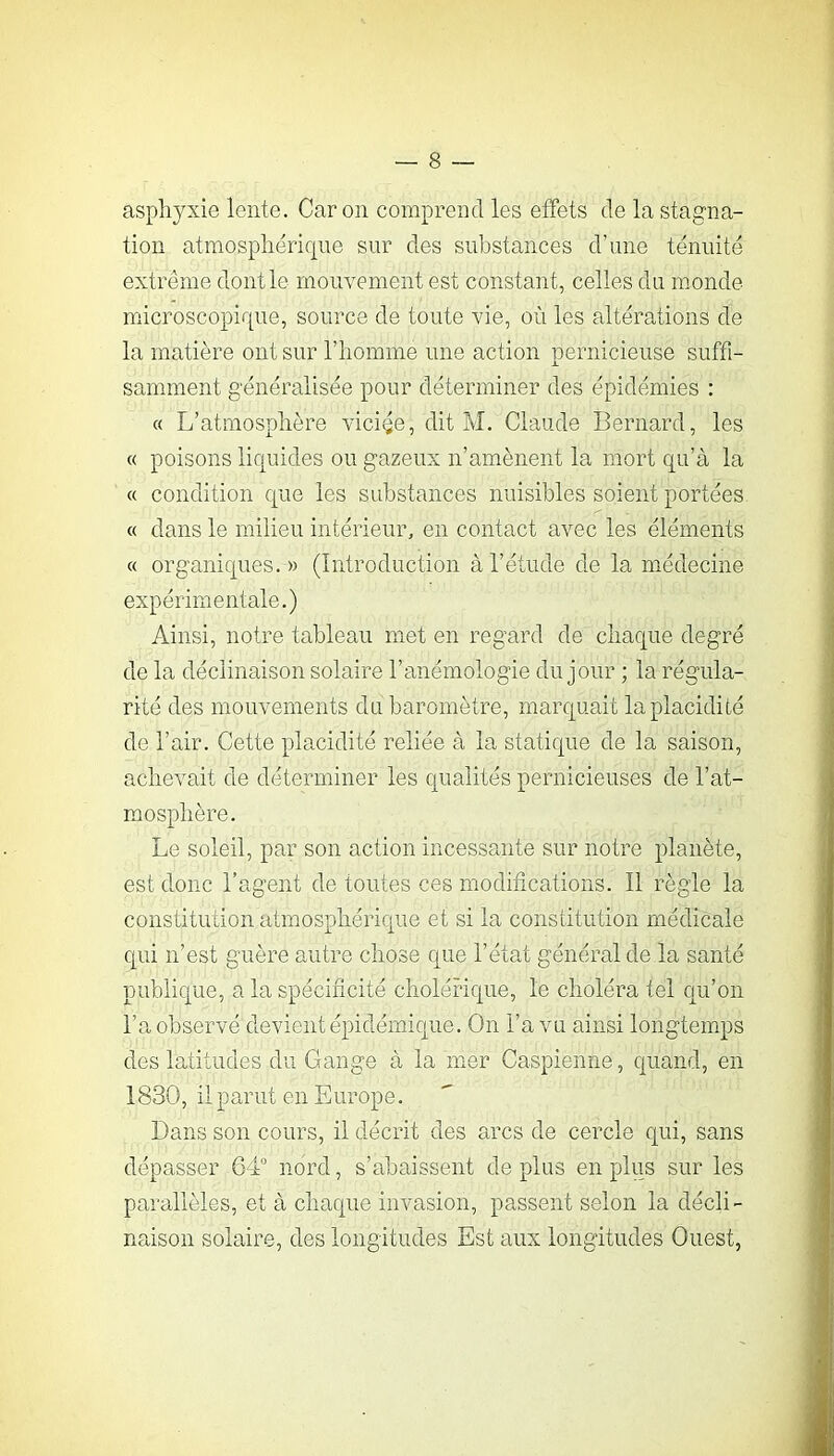 asphyxie lente. Caron comprend les effets de la stagna- tion atmosphérique sur des substances d’une ténuité extrême dont le mouvement est constant, celles du monde microscopique, source de toute vie, où les altérations de la matière ont sur l’homme une action pernicieuse suffi- samment généralisée pour déterminer des épidémies : « L’atmosphère viciée, dit M. Claude Bernard, les « poisons liquides ou gazeux n’amènent la mort qu’à la « condition que les substances nuisibles soient portées « dans le milieu intérieur, en contact avec les éléments « organiques. » (Introduction à l’étude de la médecine expérimentale.) Ainsi, notre tableau met en regard de chaque degré de la déclinaison solaire l’anémologie du jour ; la régula- rité des mouvements du baromètre, marquait la placidité de l’air. Cette placidité reliée à la statique de la saison, achevait de déterminer les qualités pernicieuses de l’at- mosphère. Le soleil, par son action incessante sur notre planète, est donc l’agent de toutes ces modifications. Il règle la constitution atmosphérique et si la constitution médicale qui n’est guère autre chose que l’état général de la santé publique, a la spécificité cholérique, le choléra tel qu’on l’a observé devient épidémique. On l’a vu ainsi longtemps des latitudes du Gange à la mer Caspienne, quand, en 1830, il parut en Europe. Dans son cours, il décrit des arcs de cercle qui, sans dépasser 64“ nord, s’abaissent de plus en plus sur les parallèles, et à chaque invasion, passent selon la décli- naison solaire, des longitudes Est aux longitudes Ouest,