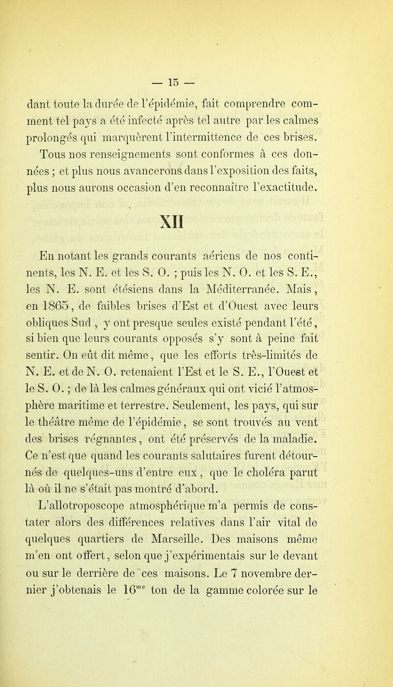 dant toute la durée de rëpidëmie, fait comprendre com- ment tel pays a été infecté après tel autre par les calmes prolongés qui marquèrent l’intermittence de ces brises. Tous nos renseignements sont conformes à ces don- nées ; et plus nous avancerons dans l’exposition des faits, plus nous aurons occasion d’en reconnaître l’exactitude. XII En notant les grands courants aériens de nos conti- nents, les N. E. et les S. O. ; puis les N. O. et les S. E., les N. E. sont étésiens dans la Méditerranée. Mais, en 1865, de faibles brises d’Est et d’Ouest avec leurs obliques Sud , y ont presque seules existé pendant l’été, si bien que leurs courants opposés s’y sont à peine fait sentir. On eût dit même, que les efforts très-limités de N. E. et de N. O. retenaient l’Est et le S. E., l’Ouest et le S. O. ; de là les calmes généraux qui ont vicié l’atmos- phère maritime et terrestre. Seulement, les pays, qui sur le théâtre même de l’épidémie, se sont trouvés au vent des brises régnantes, ont été préservés de la maladie. Ce n’est que quand les courants salutaires furent détour- nés de quelques-uns d’entre eux, que le choléra parut là où il ne s’était pas montré d'abord. L’allotroposcope atmosphérique m’a permis de cons- tater alors des différences relatives dans l’air vital de quelques quartiers de Marseille. Des maisons même m’en ont offert, selon que j’expérimentais sur le devant ou sur le derrière de ces maisons. Le 7 novembre der- nier j’obtenais le 16”® ton de la gamme colorée sur le