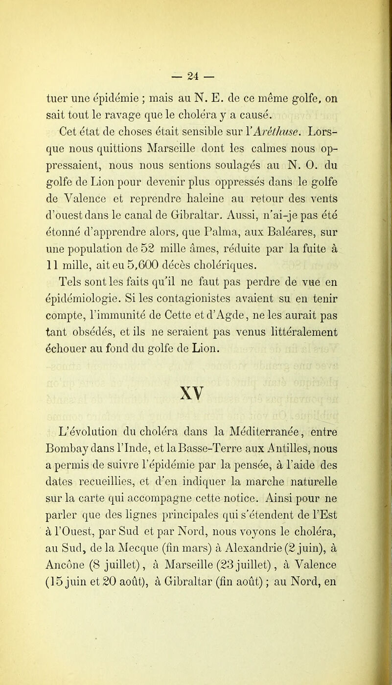 tuer une épidémie ; mais au N. E. de ce même golfe, on sait tout le ravage que le choléra y a causé. Cet état de choses était sensible sur YAréthiise. Lors- que nous quittions Marseille dont les calmes nous op- pressaient, nous nous sentions soulagés au N. O. du golfe de Lion pour devenir plus oppressés dans le golfe de Valence et reprendre haleine au retour des vents d’ouest dans le canal de Gibraltar. Aussi, n’ai-je pas été étonné d’apprendre alors, que Palma, aux Baléares, sur une population de 52 mille âmes, réduite par la fuite à 11 mille, ait eu 5,600 décès cholériques. Tels sont les faits qu’il ne faut pas perdre de vue en épidémiologie. Si les contagionistes avaient su en tenir compte, l’immunité de Cette etd’Agde, ne les aurait pas tant obsédés, et ils ne seraient pas venus littéralement échouer au fond du golfe de Lion. XV L’évolution du choléra dans la Méditerranée, entre Bombay dans l’Inde, et la Basse-Terre aux Antilles, nous a permis de suivre l’épidémie par la pensée, à l’aide des dates recueillies, et d’en indiquer la marche naturelle sur la carte qui accompagne cette notice. Ainsi pour ne parler que des lignes principales qui s’étendent de l’Est à l’Ouest, par Sud et par Nord, nous voyons le choléra, au Sud, de la Mecque (fin mars) à Alexandrie (2 juin), à Ancône (8 juillet), à Marseille (23 juillet), à Valence (15 juin et 20 août), à Gibraltar (fin août) ; au Nord, en