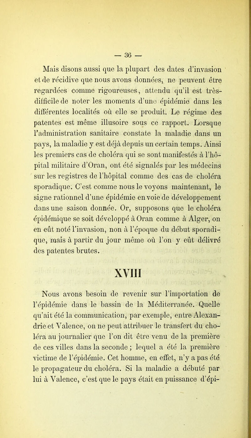 Mais disons aussi que la plupart des dates d’invasion et de récidive que nous avons données, ne peuvent être regardées comme rigoureuses, attendu qu’il est très- difficile de noter les moments d’une épidémie dans les différentes localités où elle se produit. Le régime des patentes est même illusoire sous ce rapport. Lorsque l’administration sanitaire constate la maladie dans un pays, la maladie y est déjà depuis un certain temps. Ainsi les premiers cas de choléra qui se sont manifestés à l’iiô- pital militaire d’Oran, ont été signalés par les médecins sur les registres de l’hôpital comme des cas de choléra sporadique. C’est comme nous le voyons maintenant, le signe rationnel d’une épidémie envoie de développement dans une saison donnée. Or, supposons que le choléra épidémique se soit développé à Oran comme à Alger, on en eût noté Linvasion, non à l’époque du début sporadi- que, mais à partir du jour même où l’on y eût délivré des patentes brutes. XVIII Nous avons besoin de revenir sur l’importation de l’épidémie dans le bassin de la Méditerranée. Quelle qu’ait été la communication, par exemple, entre Alexan- drie et Valence, on ne peut attribuer le transfert du cho- léra au journalier que l’on dit être venu de la première de ces villes dans la seconde ; lequel a été la première victime de l’épidémie. Cet homme, en effet, n’y a pas été le propagateur du choléra. Si la maladie a débuté par lui à Valence, c’est que le pays était en puissance d’épi-