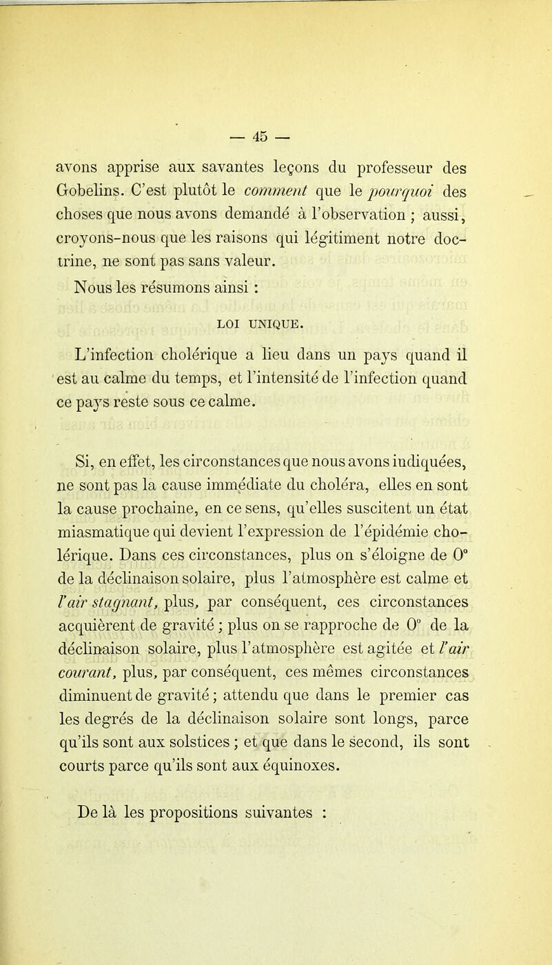 avons apprise aux savantes leçons du professeur des Gobelins. C’est plutôt le comment que le pourquoi des choses que nous avons demandé à l’observation ; aussi, croyons-nous que les raisons qui légitiment notre doc- trine, ne sont pas sans valeur. Nous les résumons ainsi : LOI UNIQUE. L’infection cholérique a lieu dans un pays quand il est au calme du temps, et l’intensité de l’infection quand ce pays reste sous ce calme. Si, en effet, les circonstances que nous avons indiquées, ne sont pas la cause immédiate du choléra, elles en sont la cause prochaine, en ce sens, qu’elles suscitent un état miasmatique qui devient l’expression de l’épidémie cho- lérique. Dans ces circonstances, plus on s’éloigne de 0“ de la déclinaison solaire, plus l’atmosphère est calme et rair stagnant, plus, par conséquent, ces circonstances acquièrent de gravité ; plus on se rapproche de 0“ de la déclinaison solaire, plus l’atmosphère est agitée et l’air courant, plus, par conséquent, ces mêmes circonstances diminuent de gravité ; attendu que dans le premier cas les degrés de la déclinaison solaire sont longs, parce qu’ils sont aux solstices ; et que dans le second, ils sont courts parce qu’ils sont aux équinoxes. De là les propositions suivantes :