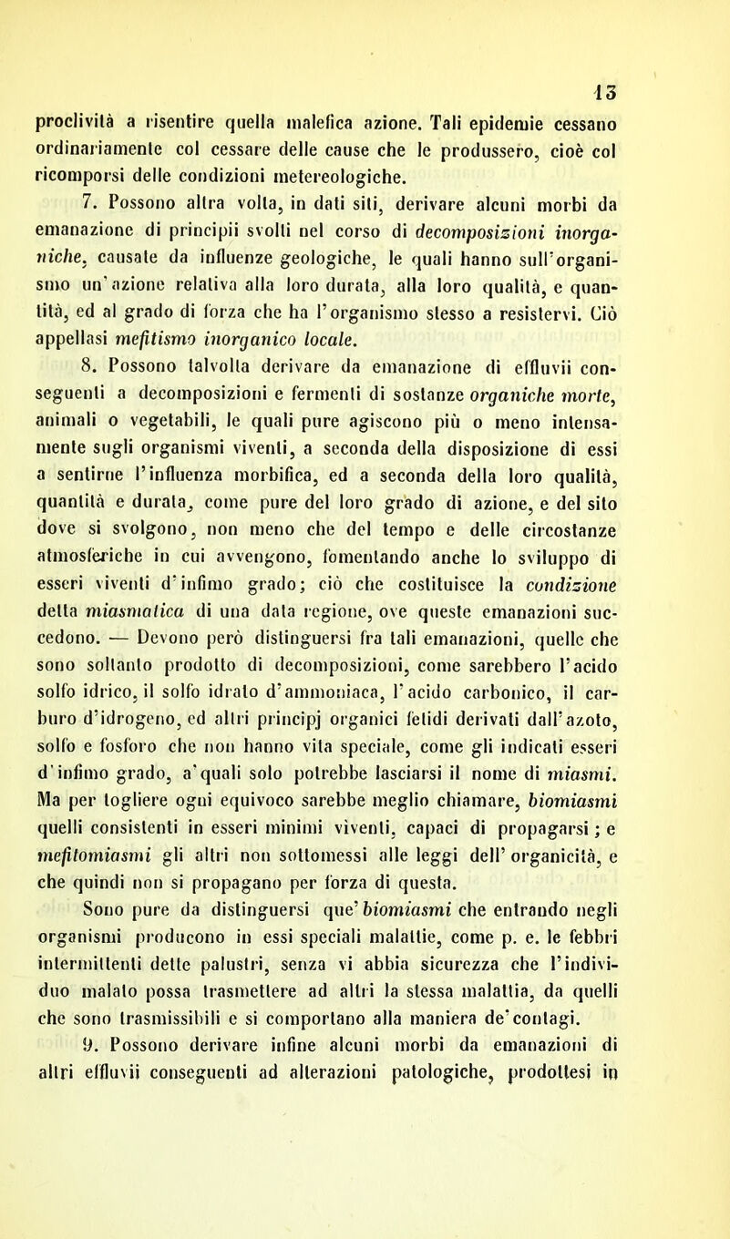 proclività a risentire quella malefica azione. Tali epidemie cessano ordinariamente col cessare delle cause che le produssero, cioè col ricomporsi delle condizioni metereologiche. 7. Possono altra volta, in dati siti, derivare alcuni morbi da emanazione di principii svolti nel corso di decomposizioni inorga- niche, causate da influenze geologiche, le quali hanno sull'organi- smo un’azione relativa alla loro durata, alla loro qualità, e quan- tità, ed al grado di forza che ha l’organismo stesso a resistervi. Ciò appellasi mefìtismo inorganico locale. 8. Possono talvolta derivare da emanazione di effluvii con- seguenti a decomposizioni e fermenti di sostanze organiche morte, animali o vegetabili, le quali pure agiscono più o meno intensa- mente sugli organismi viventi, a seconda della disposizione di essi a sentirne l’influenza morbifìca, ed a seconda della loro qualità, quantità e durala, come pure del loro grado di azione, e del sito dove si svolgono, non meno che del tempo e delle circostanze atmosfèriche in cui avvengono, fomentando anche lo sviluppo di esseri viventi d’infimo grado; ciò che costituisce la condizione detta miasmatica di una data regione, ove queste emanazioni suc- cedono. — Devono però distinguersi fra tali emanazioni, quelle che sono soltanto prodotto di decomposizioni, come sarebbero l’acido solfo idrico, il solfo idrato d’ammoniaca, l’acido carbonico, il car- buro d’idrogeno, ed altri principj organici fètidi derivati dall’azoto, solfo e fosforo che non hanno vita speciale, come gli indicati esseri d’infimo grado, a'quali solo potrebbe lasciarsi il nome di miasmi. Ma per togliere ogni equivoco sarebbe meglio chiamare, biomiasmi quelli consistenti in esseri minimi viventi, capaci di propagarsi ; e mefitomiasmi gli altri non sottomessi alle leggi dell’ organicità, e che quindi non si propagano per forza di questa. Sono pure da distinguersi que’ biomiasmi che entrando negli organismi producono in essi speciali malattie, come p. e. le febbri intermittenti dette palustri, senza vi abbia sicurezza che l’indivi- duo malato possa trasmettere ad altri la stessa malattia, da quelli che sono trasmissibili e si comportano alla maniera de’contagi. 9. Possono derivare infine alcuni morbi da emanazioni di altri effluvii conseguenti ad alterazioni patologiche, prodottesi in