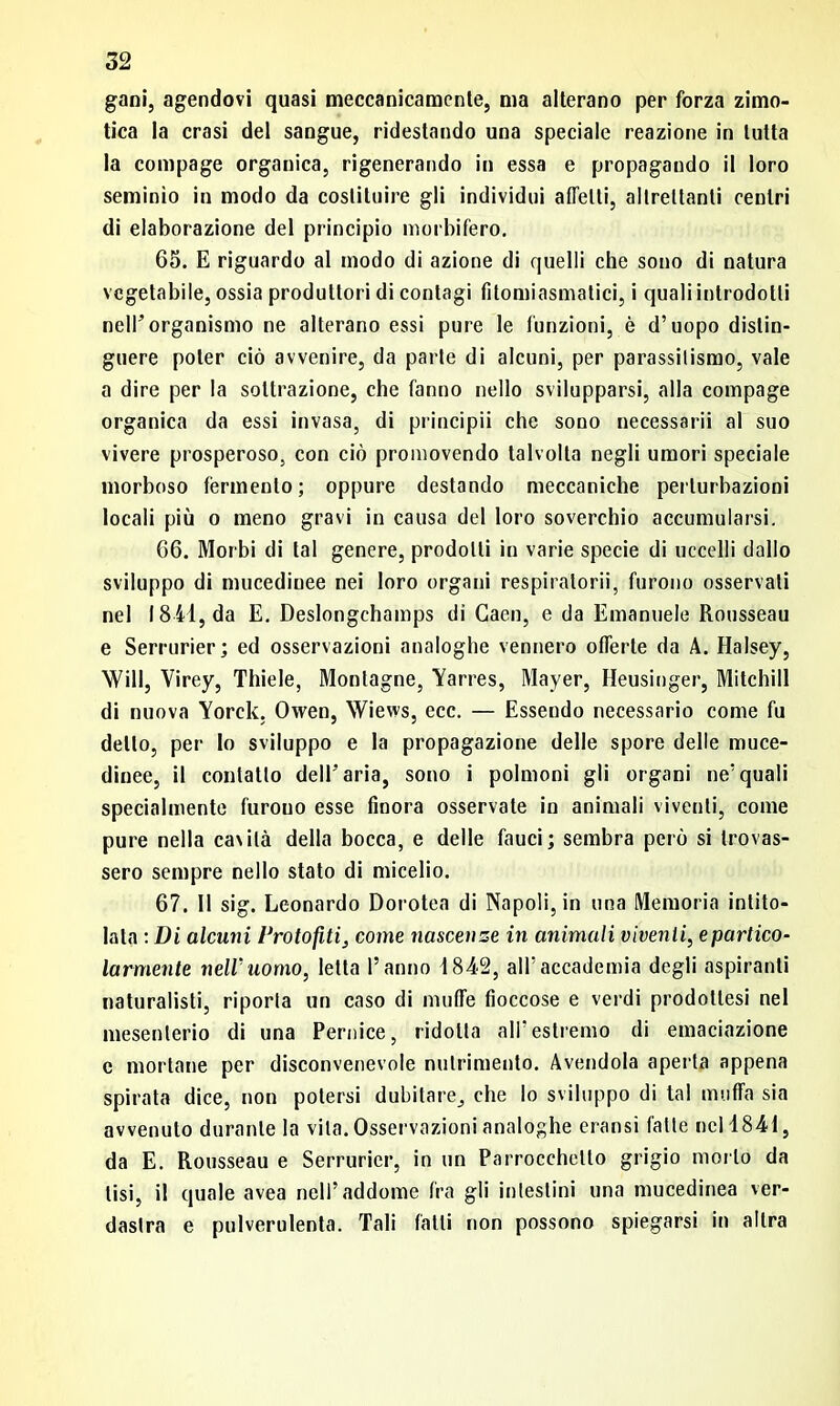 gani, agendovi quasi meccanicamente, ma alterano per forza zimo- tica la crasi del sangue, ridestando una speciale reazione in tutta la compage organica, rigenerando in essa e propagando il loro seminio in modo da costituire gli individui affetti, altrettanti centri di elaborazione del principio morbifero. 65. E riguardo al modo di azione di quelli che sono di natura vegetabile, ossia produttori di contagi fitomiasmatici, i quali introdotti nell’organismo ne alterano essi pure le funzioni, è d’uopo distin- guere poter ciò avvenire, da parte di alcuni, per parassitismo, vale a dire per la sottrazione, che fanno nello svilupparsi, alla compage organica da essi invasa, di principii che sono necessarii al suo vivere prosperoso, con ciò promovendo talvolta negli umori speciale morboso fermento; oppure destando meccaniche perturbazioni locali più o meno gravi in causa del loro soverchio accumularsi. 66. Morbi di tal genere, prodotti in varie specie di uccelli dallo sviluppo di mucedinee nei loro organi respiratori!, furono osservali nel 18-41, da E. Deslongchamps di Caen, e da Emanuele Rousseau e Serrurier; ed osservazioni analoghe vennero offerte da A. Halsey, Will, Virey, Thiele, Montagne, Yarres, Mayer, Heusinger, Mitchill di nuova Yorck, Owen, Wiews, ecc. — Essendo necessario come fu detto, per lo sviluppo e la propagazione delle spore delle muce- dinee, il contatto dell’aria, sono i polmoni gli organi ne’quali specialmente furouo esse finora osservate in animali viventi, come pure nella cavità della bocca, e delle fauci; sembra però si trovas- sero sempre nello stato di micelio. 67. 11 sig. Leonardo Dorotea di Napoli, in una Memoria intito- lata : Di alcuni Protofiti, come nascenze in animali viventi, e partico- larmente nell'uomo, letta l’anno 48-42, all’accademia degli aspiranti naturalisti, riporla un caso di muffe fioccose e verdi prodottesi nel mesenterio di una Pernice, ridotta all’estremo di emanazione c mortane per disconvenevole nutrimento. Avendola aperta appena spirata dice, non potersi dubitare, che lo sviluppo di tal muffa sia avvenuto durante la vita. Osservazioni analoghe eransi fatte nel 4841, da E. Rousseau e Serrurier, in un Parrocchello grigio morto da lisi, il quale avea nell’addome fra gli intestini una mucedinea ver- dastra e pulverulenta. Tali fatti non possono spiegarsi in altra