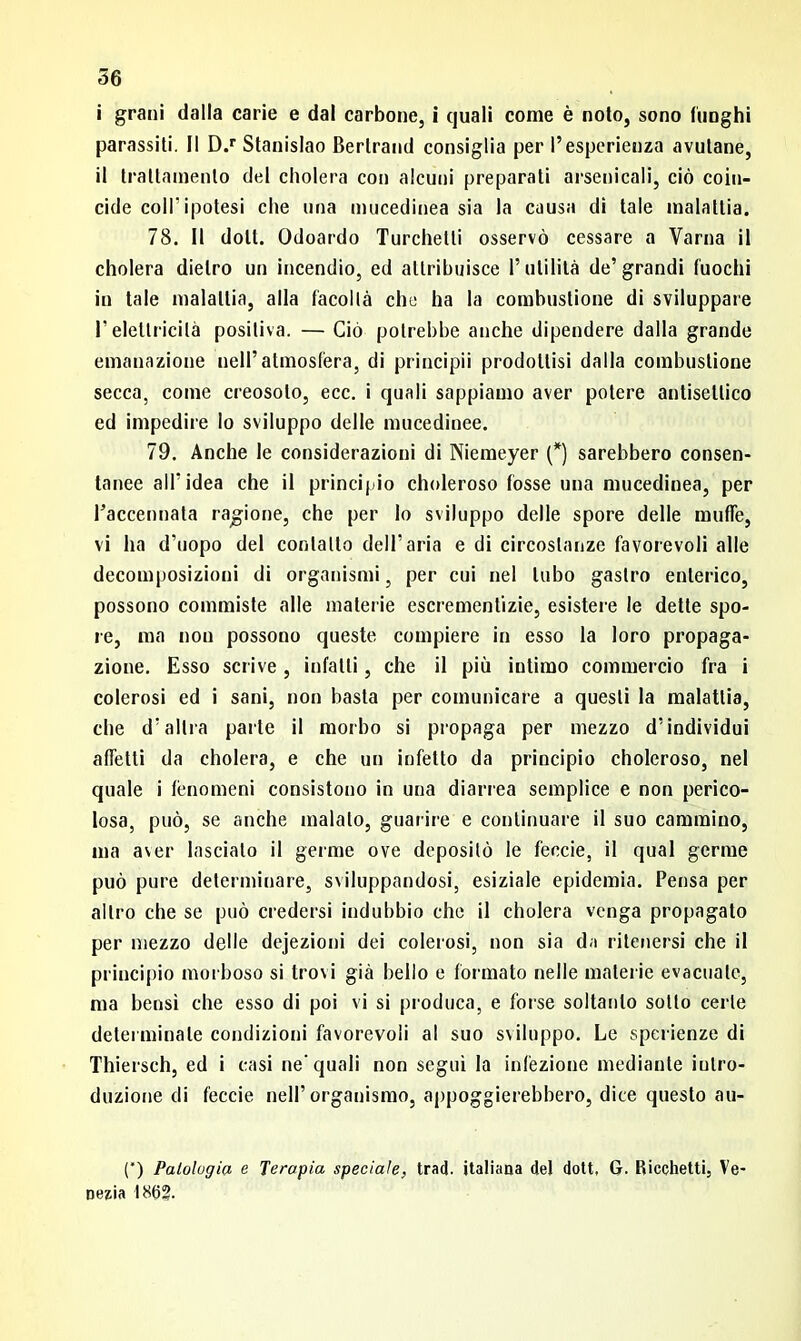 i grani dalla carie e dal carbone, i quali come è noto, sono lunghi parassiti. Il D.r Stanislao Bertrand consiglia per l’esperienza avutane, il trattamento del eliderà con alcuni preparati arsenicali, ciò coin- cide coll’ipotesi che una mucedinea sia la causa di tale malattia. 78. Il doti. Odoardo Turchelli osservò cessare a Varila il eliderà dietro un incendio, ed attribuisce l’utilità de’grandi fuochi in tale malattia, alla facoltà che ha la combustione di sviluppare l’elettricità positiva. — Ciò potrebbe anche dipendere dalla grande emanazione nell’atmosfera, di principii prodottisi dalla combustione secca, come creosoto, ecc. i quali sappiamo aver potere antisettico ed impedire lo sviluppo delle mucedinee. 79. Anche le considerazioni di Niemeyer (*) sarebbero consen- tanee all'idea che il principio choleroso fosse una mucedinea, per l’accennata ragione, che per Io sviluppo delle spore delle muffe, vi ha d’uopo del contatto dell’aria e di circostanze favorevoli alle decomposizioni di organismi, per cui nel tubo gastro enterico, possono commiste alle materie escrementizie, esistere le dette spo- re, ma non possono queste compiere in esso la loro propaga- zione. Esso scrive, infatti, che il più intimo commercio fra i colerosi ed i sani, non basta per comunicare a questi la malattia, che d’altra parte il morbo si propaga per mezzo d’individui affetti da cholera, e che un infetto da principio choleroso, nel quale i fenomeni consistono in una diarrea semplice e non perico- losa, può, se anche maialo, guarire e continuare il suo cammino, ma aver lascialo il germe ove depositò le feccie, il qual germe può pure determinare, sviluppandosi, esiziale epidemia. Pensa per altro che se può credersi indubbio che il cholera venga propagato per mezzo delle dejezioni dei colerosi, non sia da ritenersi che il principio morboso si trovi già bello e formato nelle materie evacuale, ma bensì che esso di poi vi si produca, e forse soltanto sotto certe determinale condizioni favorevoli al suo sviluppo. Le sperienze di Thiersch, ed i casi ne'quali non seguì la infezione mediante intro- duzione di feccie nell’organismo, appoggierebbero, dice questo au- (*) Patologia e Terapia speciale, trad. italiana del dott. G. Ricchetti, Ve- nezia 186?.