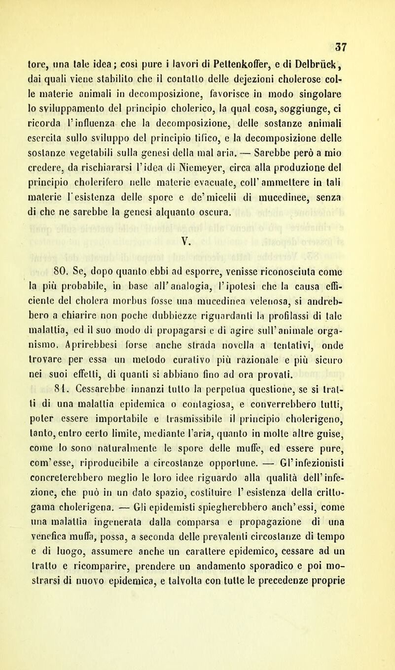 tore, una tale idea; così pure i lavori di Pettenkoffer, e di Delbriick, dai quali viene stabilito che il contatto delle dejezioni cholerose col- le materie animali in decomposizione, favorisce in modo singolare lo sviluppamene del principio cholerico, la qual cosa, soggiunge, ci ricorda l’influenza che la decomposizione, delle sostanze animali esercita sullo sviluppo del principio tifico, e la decomposizione delle sostanze vegetabili sulla genesi della mal aria. — Sarebbe però a mio credere, da rischiararsi l’idea di Niemeyer, circa alla produzione del principio cholerifero nelle materie evacuale, coll’ammettere in tali materie resistenza delle spore e de’micelii di mucedinee, senza di che ne sarebbe la genesi alquanto oscura. V. 80. Se, dopo quanto ebbi ad esporre, venisse riconosciuta come la più probabile, in base all’analogia, l’ipotesi che la causa effi- ciente del cholera morbus fosse una mucedinea velenosa, si andreb- bero a chiarire non poche dubbiezze riguardanti la profilassi di tale malattia, ed il suo modo di propagarsi e di agire sull’animale orga- nismo. Aprirebbesi forse anche strada novella a tentativi, onde trovare per essa un metodo curativo più razionale e più sicuro nei suoi effetti, di quanti si abbiano fino ad ora provali. 81. Cessarebbe innanzi tutto la perpetua questione, se si trat- ti di una malattia epidemica o contagiosa, e converrebbero lutti, poter essere importabile e trasmissibile il principio eholerigeno, tanto, entro certo limite, mediante l’aria, quanto in molte altre guise, come lo sono naturalmente le spore delle muffe, ed essere pure, com’ esse, riproducibile a circostanze opportune. — Gl’infezionisli concreterebbero meglio le loro idee riguardo alla qualità dell’infe- zione, che può in un dato spazio, costituire 1’ esistenza della critto- gama eholerigena. — Gli epidemisti spiegherebbero aneli’essi, come una malattia ingenerala dalla comparsa e propagazione di una venefica muffa, possa, a seconda delle prevalenti circostanze di tempo e di luogo, assumere anche un carattere epidemico, cessare ad un tratto e ricomparire, prendere un andamento sporadico e poi mo- strarsi di nuovo epidemica, e talvolta con tutte le precedenze proprie