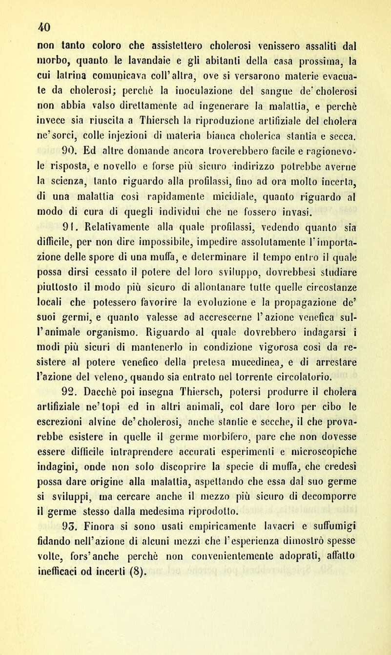 non tanto coloro che assistettero cholerosi venissero assaliti dal morbo, quanto le lavandaie e gli abitanti della casa prossima, la cui latrina comunicava coll’altra, ove si versarono materie evacua- te da cholerosi; perchè la inoculazione del sangue de'cholerosi non abbia valso direttamente ad ingenerare la malattia, e perchè invece sia riuscita a Thiersch la riproduzione artifiziale del eliderà ne’sorci, colle injezioni di materia bianca cholerica stantia e secca. 90. Ed altre domande ancora troverebbero facile e ragionevo- le risposta, e novello e forse più sicuro indirizzo potrebbe averne la scienza, tanto riguardo alla profilassi, fino ad ora molto incerta, di una malattia cosi rapidamente micidiale, quanto riguardo al modo di cura di quegli individui che ne fossero invasi. 9!. Relativamente alla quale profilassi, vedendo quanto sia difficile, per non dire impossibile, impedire assolutamente T importa- zione delle spore di una muffa, e determinare il tempo entro il quale possa dirsi cessato il potere del loro sviluppo, dovrebbesi studiare piuttosto il modo più sicuro di allontanare tutte quelle circostanze locali che potessero favorire la evoluzione e la propagazione de’ suoi germi, e quanto valesse ad accrescerne l’azione venefica sul- l’animale organismo. Riguardo al quale dovrebbero indagarsi i modi più sicuri di mantenerlo in condizione vigorosa cosi da re- sistere al potere venefico della pretesa mucedinea, e di arrestare l’azione del veleno, quando sia entrato nel torrente circolatorio. 92. Dacché poi insegna Thiersch, potersi produrre il cholera artifiziale ne’topi ed in altri animali, col dare loro per cibo le escrezioni alvine de’cholerosi, anche stantie e secche, il che prova- rebbe esistere in quelle il germe morbifero, pare che non dovesse essere difficile intraprendere accurati esperimenti e microscopiche indagini, onde non solo discoprire la specie di muffa, che credesi possa dare origine alla malattia, aspettando che essa dal suo germe si sviluppi, ma cercare anche il mezzo più sicuro di decomporre il germe stesso dalla medesima riprodotto. 93. Finora si sono usati empiricamente lavacri e suffumigi fidando nell’azione di alcuni mezzi che l’esperienza dimostrò spesse volle, fors’anche perchè non convenientemente adoprati, affatto inefficaci od incerti (8).