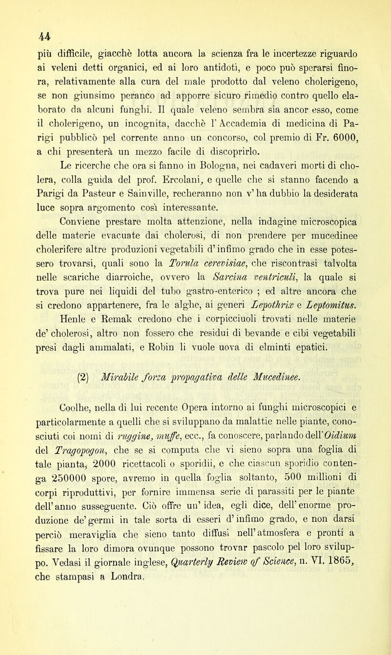 più difficile, giacché lotta ancora la scienza fra le incertezze riguardo ai veleni detti organici, ed ai loro antidoti, e poco può sperarsi fino- ra, relativamente alla cura del male prodotto dal veleno cholerigeno, se non g-iunsimo peranco ad apporre sicuro rimedio contro quello ela- borato da alcuni funghi. Il quale veleno sembra sia ancor esso, come il cholerigeno, un incognita, dacché 1’ Accademia di medicina di Pa- rigi pubblicò pel corrente anno un concorso, col premio di Fr. 6000, a chi presenterà un mezzo facile di discoprirlo. Le ricerche che ora si fanno in Bologna, nei cadaveri morti di cho- lera, colla guida del prof. Ercolani, e quelle che si stanno facendo a Parigi da Pasteur e Sainville, recheranno non v’ha dubbio la desiderata luce sopra argomento cosi interessante. Conviene prestare molta attenzione, nella indagine microscopica delle materie evacuate dai cholerosi, di non prendere per mucedinee cholerifere altre produzioni vegetabili d’infimo grado che in esse potes- sero trovarsi, quali sono la Tornici cerevisiae, che riscontrasi talvolta nelle scariche diarroiche, ovvero la Sartina ventriculi, la quale si trova pure nei liquidi del tubo gastro-enterico ; ed altre ancora che si credono appartenere, fra le alghe, ai generi Lepothrix e Leptomitus. Henle e Remak credono che i corpicciuoli trovati nelle materie de’ cholerosi, altro non fossero che residui di bevande e cibi vegetabili presi dagli ammalati, e Robin li vuole uova di elminti epatici. (2) Mirabile forza propagativa delle Mucedinee. Coolhe, nella di lui recente Opera intorno ai funghi microscopici e particolarmente a quelli che si sviluppano da malattie nelle piante, cono- sciuti coi nomi di ruggine, muffe, ecc., fa conoscere, parlando dell’Oidium del Tragopogon, che se si computa che vi sieno sopra una foglia di tale pianta, 2000 ricettacoli o sporidii, e che ciascun sporidio conten- ga 250000 spore, avremo in quella foglia soltanto, 500 millioni di corpi riproduttivi, per fornire immensa serie di parassiti per le piante dell’anuo susseguente. Ciò offre un’idea, egli dice, dell’enorme pro- duzione de’germi in tale sorta di esseri d’infimo grado, e non darsi perciò meraviglia che sieno tanto diffusi nell’ atmosfera e pronti a fissare la loro dimora ovunque possono trovar pascolo pel loro svilup- po. Vedasi il giornale inglese, Quarterly Ueviem of Science, n. VI, 1865, che stampasi a Londra.