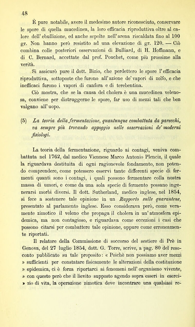 È pure notabile, avere il medesimo autore riconosciuto, conservare le spore di quella mucedinea, la loro efficacia riproduttiva oltre al ca- lore dell’ebullizione, ed anche sepolte nell’arena riscaldata fino al 100 gr. Non hanno però resistito ad una elevazione di gr. 120. — Ciò combina colle posteriori osservazioni di Bulliard, di H. Hoffmann, e di C. Bernard, accettate dal prof. Pouchet, come più prossime alla verità. Si assicurò pure il dott. Bizio, che perdettero le spore l’efficacia riproduttiva, sottoposte che furono all’ azione de’ vapori di zolfo, e che inefficaci furono i vapori di canfora e di terebentina. Ciò mostra, che se la causa del cholera è una mucedinea veleno- sa, conviene per distruggerne le spore, far uso di mezzi tali che ben valgano all’uopo. (5) La teoria della fermentazione, quantunque combattuta da parecchi, va sempre più trovando appoggio nelle osservazioni de’ moderni fisiologi. La teoria della fermentazione, riguardo ai contagi, veniva com- battuta nel 1762, dal medico Viennese Marco Antonio Plenciz, il quale la riguardava destituita di ogni ragionevole fondamento, non poten- do comprendere, come potessero esservi tante differenti specie di fer- menti quanti sono i contagi, i quali possono fermentare colla nostra massa di umori, e come da una sola specie di fermento possano inge- nerarsi morbi diversi. Il dott. Sutherland, medico inglese, nel 1854, si fece a sostenere tale opinione in un Rapporto sulle quarantene, presentato al parlamento inglese. Esso considerava però, come vera- mente zimotico il veleno che propaga il cholera in un’ atmosfera epi- demica, ma non contagioso, e riguardava come eccezioni i casi che possono citarsi per combattere tale opinione, oppure come erroneamen- te riportati. Il relatore della Commissione di soccorso del sestiere di Prè in Genova, del 27 luglio 1854, dott. G. Torre, scrive, a pag. 80 del reso- conto pubblicato su tale proposito : « Poiché non possiamo aver mezzi » sufficienti per constatare fisicamente le alterazioni della costituzione » epidemica, ci è forza riportarci ai fenomeni nell’ organismo vivente, » con questo però che il lievito supposto agendo sopra esseri in eserci- » zio di vita, la operazione zimotica deve incontrare una qualsiasi re-