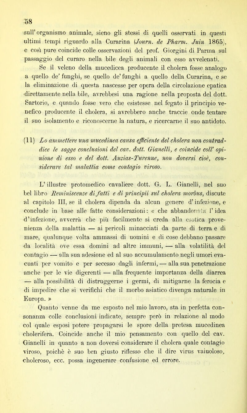 ■58 sull’organismo animale, sieno gli stessi di quelli osservati in questi ultimi tempi riguardo alla Curarina (Journ. de Pharm. Juin 1865), e cosi pure coincide colle osservazioni del prof. Giorg-ini di Parma sul passaggio del curaro nella bile degli animali con esso avvelenati. Se il veleno della mucedicea producente il cholera fosse analogo a quello de’ funghi, se quello de’ funghi a quello della Curarina, e se la eliminazione di questa nascesse per opera della circolazione epatica direttamente nella bile, avrebbesi una ragione nella proposta del dott. Sartorio, e quando fosse vero che esistesse nel fegato il principio ve- nefico producente il cholera, si avrebbero anche traccie onde tentare il suo isolamento e riconoscerne la natura, e ricercarne il suo antidoto. (11) Lo ammettere una mucedinea causa efficiente del cholera non contrad- dice le sagge conclusioni del cav. dott. Gianelli, e coincide coll’ opi- nione di esso e del dott. Auzias-Turenne, non doversi cioè, con- siderare tal malattia come contagio vinoso. L’illustre protomedico cavaliere dott. G. L. Gianelli, nel suo bel libro Reminiscenze di fatti e di principii sul cholera morbus, discute al capitolo III, se il cholera dipenda da alcun genere d’infezione, e conclude in base alle fatte considerazioni : « che abbandonata l’idea d’infezione, avverrà che più facilmente si creda alla esotica prove- nienza della malattia — ai pericoli minacciati da parte di terra e di mare, qualunque volta ammassi di uomini e di cose debbano passare da località ove essa domini ad altre immuni, — alla volatilità del contagio — alla sua adesione ed al suo accumulamento negli umori eva- cuati per vomito e per secesso dagli infermi, — alla sua penetrazione anche per le vie digerenti — alla frequente importanza della diarrea — alla possibilità di distruggerne i germi, di mitigarne la ferocia e di impedire che si verifichi che il morbo asiatico divenga naturale in Europa. » Quanto venne da me esposto nel mio lavoro, sta in perfetta con- sonanza colle conclusioni indicate, sempre però in relazione al modo col quale esposi potere propagarsi le spore della pretesa mucedinea cholerifera. Coincide anche il mio pensamento con quello del cav. Gianelli in quanto a non doversi considerare il cholera quale contagio viroso, poiché è suo ben giusto riflesso che il dire virus vaiuoloso, choleroso, ecc. possa ingenerare confusione ed errore.