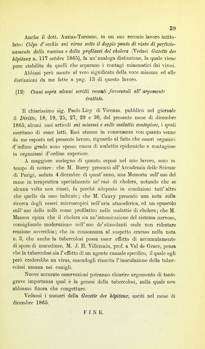 Anche il dott. Auzias-Turenne, in un suo recente lavoro intito- lato : Colpo d’occhio sui virus sotto il doppio punto di vista di perfezio- namento della vaccina e della profilassi del cholera (Vedasi Gazette des hópitaux n. 117 octobre 1865), fa un’analoga distinzione, la quale viene pure stabilita da quelli che separano i contagi miasmatici dai virosi. Abbiasi però mente al vero significato della voce miasma ed alle distinzioni da me fatte a pag. 13 di questo lavoro. (12) Cenni sopra alcuni scritti recenti favorevoli all’ argomento trattato. Il chiarissimo sig. Paolo Lioy di Vicenza, pubblicò nel giornale il Diritto, 18, 19, 25, 27, 29 e 30, del presente mese di dicembre 1865, alcuni suoi articoli sui miasmi e sulle malattie contagiose, i quali meritano di esser letti. Essi stanno in consonanza con quanto venne da me esposto nel presente lavoro, riguardo al fatto che esseri organici d’infimo grado sono spesso causa di malattie epidemiche e contagiose in organismi d’ordine superiore. A maggiore sostegno di quanto esposi nel mio lavoro, sono in tempo di notare : che M. Burry presentò all’ Accademia delle Scienze di Parigi, seduta 4 dicembre di quest’ anno, una Memoria sull’ uso del rame in terapeutica specialmente ne’ casi di cholera, notando che se alcuna volta non riuscì, fu perchè adoprato in condizioni tutt’ altro che quelle da esso indicate; che M. Cauvy presentò una nota sulla ricerca degli esseri microscopici nell’aria atmosferica, ed un opuscolo sull’ uso dello zolfo come profilatico nelle malattie di cholera ; che M. Masson opina che il cholera sia un’intossicazione del sistema nervoso, consigliando moderazione nell’ uso de’ stimolanti onde non ridestare reazione soverchia; che in consonanza al sospetto emesso nella nota n. 3, che anche la tubercolosi possa esser effetto di accumulamento di spore di mucedinee, M. J. H. Villemain, prof, a Val de Grace, pensa che la tubercolosi sia l’effetto di un agente causale specifico, il quale egli però crederebbe un virus, essendogli riuscita l’inoculazione della tuber- colosi umana nei conigli. Nuove accurate osservazioni potranno chiarire argomento di tanto grave importanza qual è la genesi della tubercolosi, sulla quale non abbiamo finora che congetture. Vedansi i numeri della Gazette des hópitaux, usciti nel mese di dicembre 1865. F I N E.