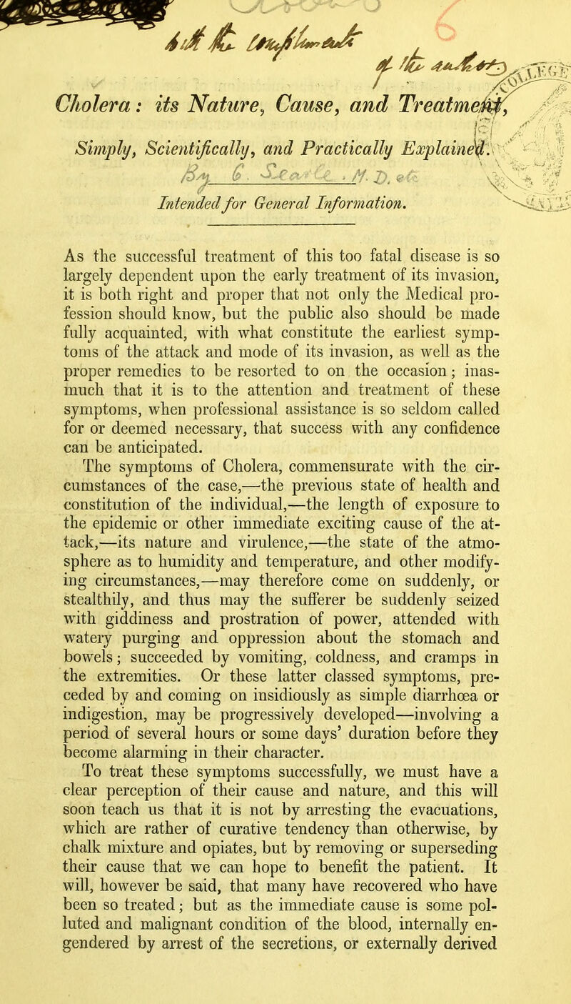 A/M Cholera: its Nature, Cause, and Treatmeiw, . I Simply, Scientifically, and Practically Explained. By Q. S.c# ,/f.jy.efr Intended for General Information. As the successful treatment of this too fatal disease is so largely dependent upon the early treatment of its invasion, it is both right and proper that not only the Medical pro- fession should know, but the public also should be made fully acquainted, with what constitute the earliest symp- toms of the attack and mode of its invasion, as well as the proper remedies to be resorted to on the occasion; inas- much that it is to the attention and treatment of these symptoms, when professional assistance is so seldom called for or deemed necessary, that success with any confidence can be anticipated. The symptoms of Cholera, commensurate with the cir- cumstances of the case,—the previous state of health and constitution of the individual,—the length of exposure to the epidemic or other immediate exciting cause of the at- tack,—its nature and virulence,—the state of the atmo- sphere as to humidity and temperature, and other modify- ing circumstances,—may therefore come on suddenly, or stealthily, and thus may the sufferer be suddenly seized with giddiness and prostration of power, attended with watery purging and oppression about the stomach and bowels; succeeded by vomiting, coldness, and cramps in the extremities. Or these latter classed symptoms, pre- ceded by and coming on insidiously as simple diarrhoea or indigestion, may be progressively developed—involving a period of several hours or some days’ duration before they become alarming in their character. To treat these symptoms successfully, we must have a clear perception of their cause and nature, and this will soon teach us that it is not by arresting the evacuations, which are rather of curative tendency than otherwise, by chalk mixture and opiates, but by removing or superseding their cause that we can hope to benefit the patient. It will, however be said, that many have recovered who have been so treated; but as the immediate cause is some pol- luted and malignant condition of the blood, internally en- gendered by arrest of the secretions, or externally derived