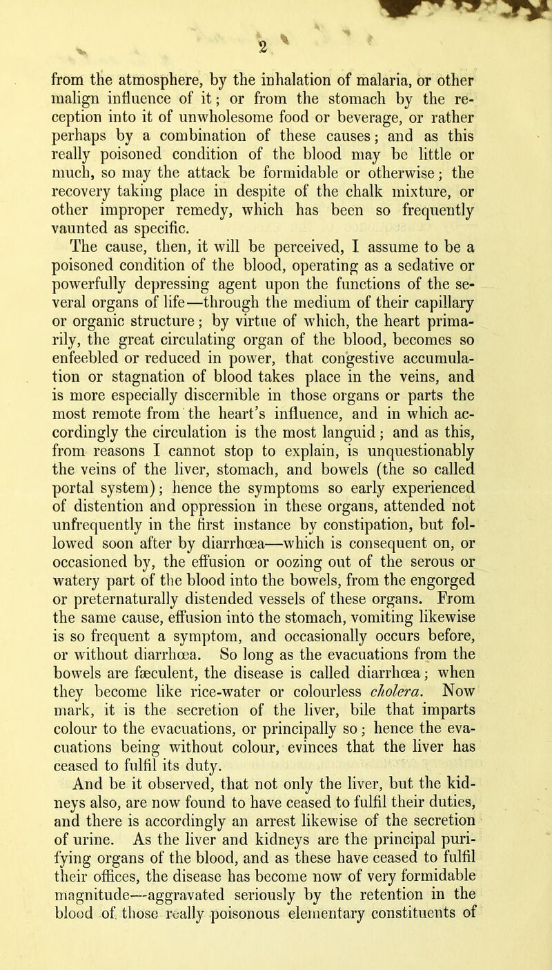 from the atmosphere, by the inhalation of malaria, or other malign influence of it; or from the stomach by the re- ception into it of unwholesome food or beverage, or rather perhaps by a combination of these causes; and as this really poisoned condition of the blood may be little or much, so may the attack be formidable or otherwise; the recovery taking place in despite of the chalk mixture, or other improper remedy, which has been so frequently vaunted as specific. The cause, then, it will be perceived, I assume to be a poisoned condition of the blood, operating as a sedative or powerfully depressing agent upon the functions of the se- veral organs of life—through the medium of their capillary or organic structure; by virtue of which, the heart prima- rily, the great circulating organ of the blood, becomes so enfeebled or reduced in power, that congestive accumula- tion or stagnation of blood takes place in the veins, and is more especially discernible in those organs or parts the most remote from the heart’s influence, and in which ac- cordingly the circulation is the most languid; and as this, from reasons I cannot stop to explain, is unquestionably the veins of the liver, stomach, and bowels (the so called portal system); hence the symptoms so early experienced of distention and oppression in these organs, attended not unfrequently in the first instance by constipation, but fol- lowed soon after by diarrhoea—which is consequent on, or occasioned by, the effusion or oozing out of the serous or watery part of the blood into the bowels, from the engorged or preternaturally distended vessels of these organs. From the same cause, effusion into the stomach, vomiting likewise is so frequent a symptom, and occasionally occurs before, or without diarrhoea. So long as the evacuations from the bowels are fseculent, the disease is called diarrhoea; when they become like rice-water or colourless cholera. Now mark, it is the secretion of the liver, bile that imparts colour to the evacuations, or principally so; hence the eva- cuations being without colour, evinces that the liver has ceased to fulfil its duty. And be it observed, that not only the liver, but the kid- neys also, are now found to have ceased to fulfil their duties, and there is accordingly an arrest likewise of the secretion of urine. As the liver and kidneys are the principal puri- fying organs of the blood, and as these have ceased to fulfil their offices, the disease has become now of very formidable magnitude—aggravated seriously by the retention in the blood of those really poisonous elementary constituents of