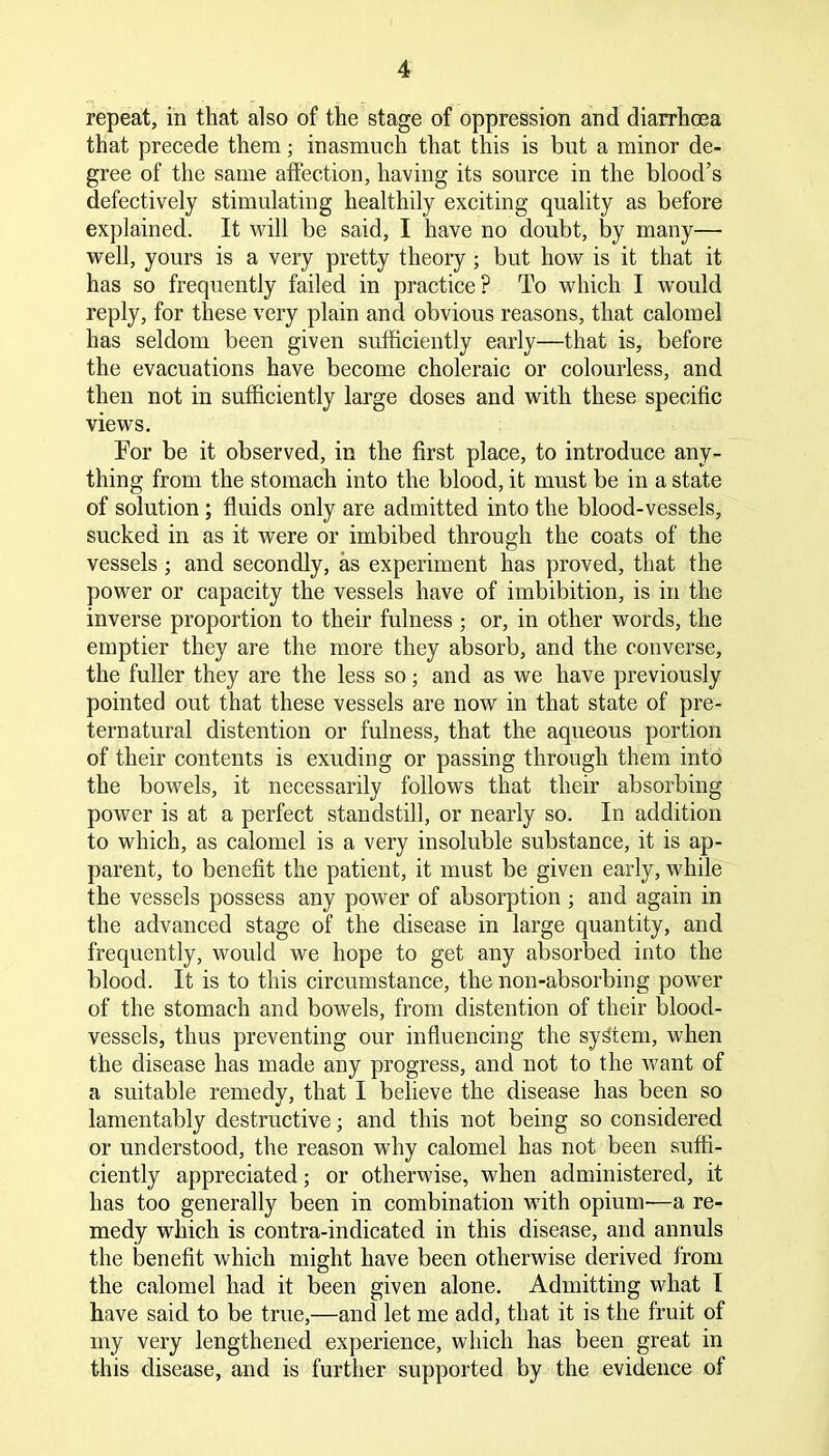 repeat, in that also of the stage of oppression and diarrhoea that precede them; inasmuch that this is but a minor de- gree of the same affection, having its source in the blood’s defectively stimulating healthily exciting quality as before explained. It will be said, I have no doubt, by many— well, yours is a very pretty theory ; but how is it that it has so frequently failed in practice? To which I would reply, for these very plain and obvious reasons, that calomel has seldom been given sufficiently early—that is, before the evacuations have become choleraic or colourless, and then not in sufficiently large doses and with these specific views. For be it observed, in the first place, to introduce any- thing from the stomach into the blood, it must be in a state of solution ; fluids only are admitted into the blood-vessels, sucked in as it were or imbibed through the coats of the vessels ; and secondly, as experiment has proved, that the power or capacity the vessels have of imbibition, is in the inverse proportion to their fulness ; or, in other words, the emptier they are the more they absorb, and the converse, the fuller they are the less so; and as we have previously pointed out that these vessels are now in that state of pre- ternatural distention or fulness, that the aqueous portion of their contents is exuding or passing through them into the bowels, it necessarily follows that their absorbing power is at a perfect standstill, or nearly so. In addition to which, as calomel is a very insoluble substance, it is ap- parent, to benefit the patient, it must be given early, while the vessels possess any power of absorption ; and again in the advanced stage of the disease in large quantity, and frequently, would we hope to get any absorbed into the blood. It is to this circumstance, the non-absorbing power of the stomach and bowels, from distention of their blood- vessels, thus preventing our influencing the system, when the disease has made any progress, and not to the want of a suitable remedy, that I believe the disease has been so lamentably destructive; and this not being so considered or understood, the reason why calomel has not been suffi- ciently appreciated; or otherwise, when administered, it has too generally been in combination with opium'—a re- medy which is contra-indicated in this disease, and annuls the benefit which might have been otherwise derived from the calomel had it been given alone. Admitting what I have said to be true,—and let me add, that it is the fruit of my very lengthened experience, which has been great in this disease, and is further supported by the evidence of