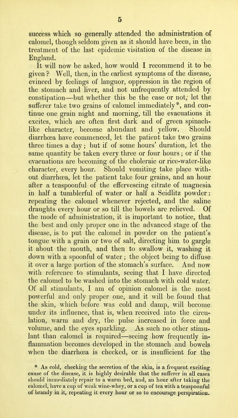 success which so generally attended the administration of calomel, though seldom given as it should have been, in the treatment of the last epidemic visitation of the disease in England. It will now be asked, how would I recommend it to be given ? Well, then, in the earliest symptoms of the disease, evinced by feelings of languor, oppression in the region of the stomach and liver, and not unfrequently attended by constipation—but whether this be the case or not; let the sufferer take two grains of calomel immediately*, and con- tinue one grain night and morning, till the evacuations it excites, which are often first dark and of green spinach- like character, become abundant and yellow. Should diarrhoea have commenced, let the patient take two grains three times a day; but if of some hours’ duration, let the same quantity be taken every three or four hours; or if the evacuations are becoming of the choleraic or rice-water-like character, every hour. Should vomiting take place with- out diarrhoea, let the patient take four grains, and an hour after a teaspoonful of the effervescing citrate of magnesia in half a tumblerful of water or half a Seidlitz powder: repeating the calomel whenever rejected, and the saline draughts every hour or so till the bowels are relieved. Of the mode of administration, it is important to notice, that the best and only proper one in the advanced stage of the disease, is to put the calomel in powder on the patient’s tongue with a grain or two of salt, directing him to gargle it about the mouth, and then to swallow it, washing it down with a spoonful of water; the object being to diffuse it over a large portion of the stomach’s surface. And now with reference to stimulants, seeing that I have directed the calomel to be washed into the stomach with cold water. Of all stimulants, I am of opinion calomel is the most powerful and only proper oue, and it will be found that the skin, which before was cold and damp, will become under its influence, that is, when received into the circu- lation, warm and dry, the pulse increased in force and volume, and the eyes sparkling. As such no other stimu- lant than calomel is required—seeing how frequently in- flammation becomes developed in the stomach and bowels when the diarrhcea is checked, or is insufficient for the * As cold, checkii'g the secretion of the skin, is a frequent exciting cause of the disease, it is highly desirable that the sufferer in all cases should immediately repair to a warm bed, and, an hour after taking the calomel, have a cup of weak wine-whey, or a cup of tea with a teaspoonful of brandy in it, repeating it every hour or so to encourage perspiration.