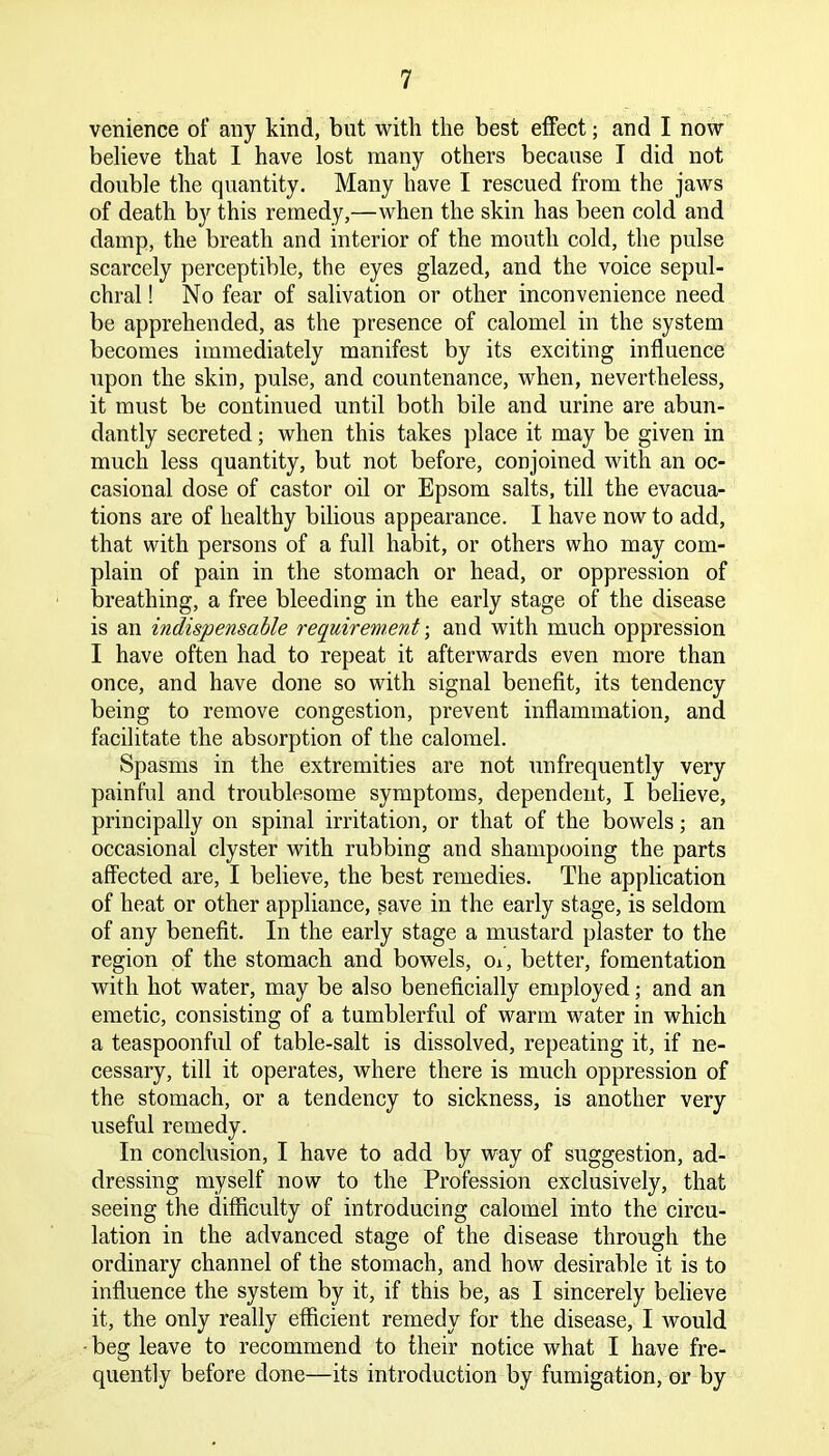 venience of any kind, but with the best effect; and I now believe that I have lost many others because I did not double the quantity. Many have I rescued from the jaws of death by this remedy,—when the skin has been cold and damp, the breath and interior of the mouth cold, the pulse scarcely perceptible, the eyes glazed, and the voice sepul- chral ! No fear of salivation or other inconvenience need be apprehended, as the presence of calomel in the system becomes immediately manifest by its exciting influence upon the skin, pulse, and countenance, when, nevertheless, it must be continued until both bile and urine are abun- dantly secreted; when this takes place it may be given in much less quantity, but not before, conjoined with an oc- casional dose of castor oil or Epsom salts, till the evacua- tions are of healthy bilious appearance. I have now to add, that with persons of a full habit, or others who may com- plain of pain in the stomach or head, or oppression of breathing, a free bleeding in the early stage of the disease is an indispensable requirement; and with much oppression I have often had to repeat it afterwards even more than once, and have done so with signal benefit, its tendency being to remove congestion, prevent inflammation, and facilitate the absorption of the calomel. Spasms in the extremities are not unfrequently very painful and troublesome symptoms, dependent, I believe, principally on spinal irritation, or that of the bowels; an occasional clyster with rubbing and shampooing the parts affected are, I believe, the best remedies. The application of heat or other appliance, save in the early stage, is seldom of any benefit. In the early stage a mustard plaster to the region of the stomach and bowels, oi, better, fomentation with hot water, may be also beneficially employed; and an emetic, consisting of a tumblerful of warm water in which a teaspoonful of table-salt is dissolved, repeating it, if ne- cessary, till it operates, where there is much oppression of the stomach, or a tendency to sickness, is another very useful remedy. In conclusion, I have to add by way of suggestion, ad- dressing myself now to the Profession exclusively, that seeing the difficulty of introducing calomel into the circu- lation in the advanced stage of the disease through the ordinary channel of the stomach, and how desirable it is to influence the system by it, if this be, as I sincerely believe it, the only really efficient remedy for the disease, I Avould - beg leave to recommend to their notice what I have fre- quently before done—its introduction by fumigation, or by