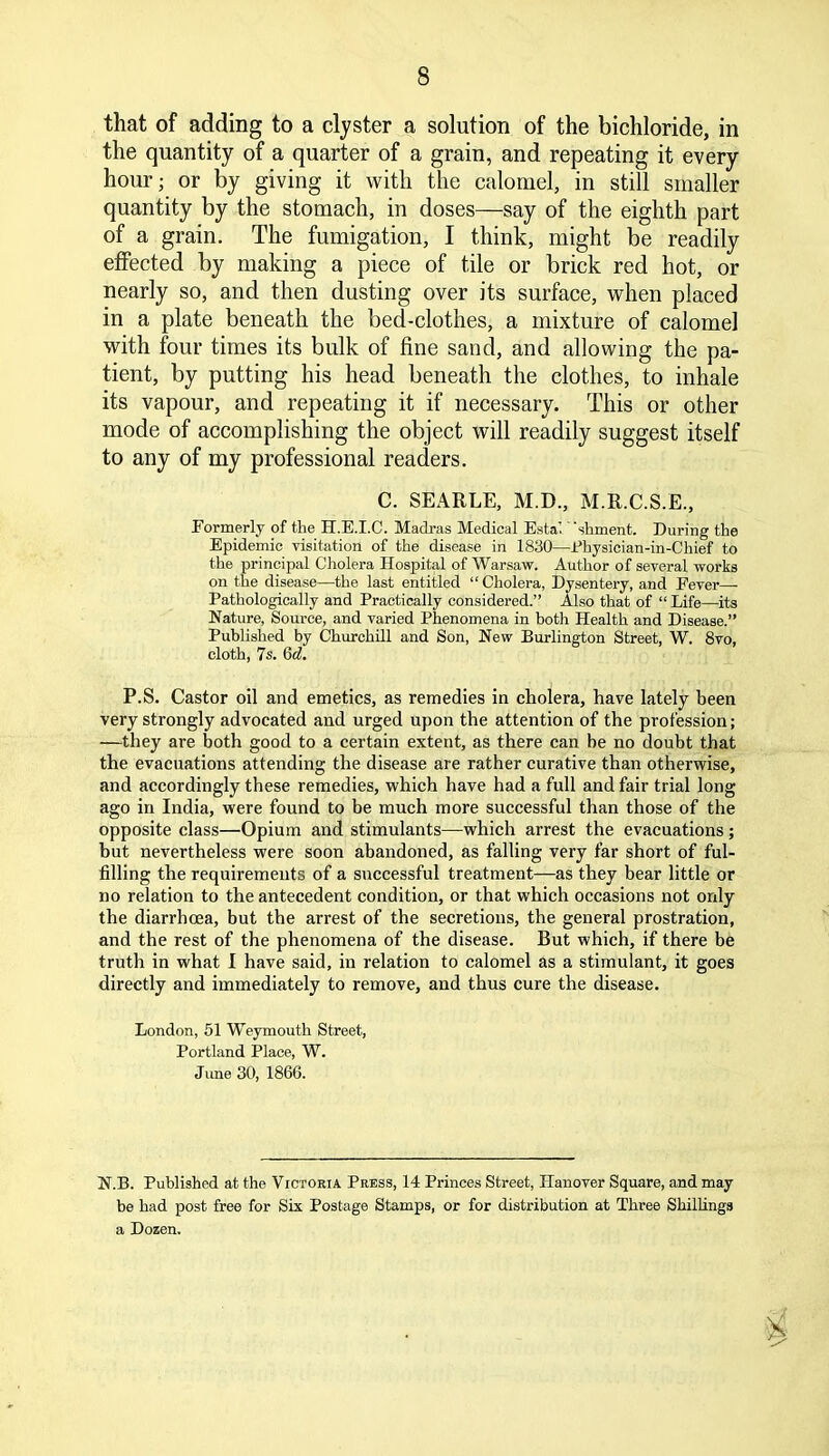 that of adding to a clyster a solution of the bichloride, in the quantity of a quarter of a grain, and repeating it every hour; or by giving it with the calomel, in still smaller quantity by the stomach, in doses—say of the eighth part of a grain. The fumigation, I think, might be readily effected by making a piece of tile or brick red hot, or nearly so, and then dusting over its surface, when placed in a plate beneath the bed-clothes, a mixture of calomel with four times its bulk of fine sand, and allowing the pa- tient, by putting his head beneath the clothes, to inhale its vapour, and repeating it if necessary. This or other mode of accomplishing the object will readily suggest itself to any of my professional readers. C. SEARLE, M.D., M.R.C.S.E., Formerly of tlie H.E.I.C. Madras Medical Estal shmenfc. During the Epidemic visitation of the disease in 1830—Physician-in-Chief to the principal Cholera Hospital of Warsaw. Author of several works on the disease—the last entitled “ Cholera, Dysentery, and Fever—■ Pathologically and Practically considered.” Also that of “ Life—its Nature, Source, and varied Phenomena in both Health and Disease.” Published by Churchill and Son, New Burlington Street, W. 8vo, cloth, 7s. Qd. P.S. Castor oil and emetics, as remedies in cholera, have lately been very strongly advocated and urged upon the attention of the profession; —they are both good to a certain extent, as there can be no doubt that the evacuations attending the disease are rather curative than otherwise, and accordingly these remedies, which have had a full and fair trial long ago in India, were found to be much more successful than those of the opposite class—Opium and stimulants—which arrest the evacuations ; but nevertheless were soon abandoned, as falling very far short of ful- filling the requirements of a successful treatment—as they bear little or no relation to the antecedent condition, or that which occasions not only the diarrhoea, but the arrest of the secretions, the general prostration, and the rest of the phenomena of the disease. But which, if there be truth in what I have said, in relation to calomel as a stimulant, it goes directly and immediately to remove, and thus cure the disease. London, 51 Weymouth Street, Portland Place, W. June 30, 1866. N.B. Published at the Victoria Press, 14 Princes Street, Hanover Square, and may be had post free for Six Postage Stamps, or for distribution at Three Shillings a Dozen. 8