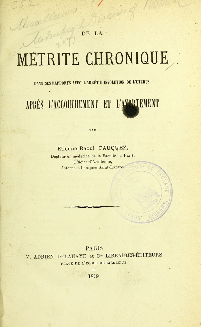 / I DE LA MÉTRITE CHRONIQUE DANS SES RAPPORTS AVEC L’ARRÊT D’INVOLUTION DE L’UTÉRUS APRÈS L’ACCOUCHEMENT ET L’ PAR Etienne-Raoul FAUQUEZ, Docteur en médecine de la Faculté de Pans, Officier d'Académie, Interne à l'hospice Saint-Lazare. PARIS V. ADRIEN DELAHAYE et Cie LIBRAIRES-ÉDITEURS PLACE DE L’ECOLE-DE-MÉDECINE 1879