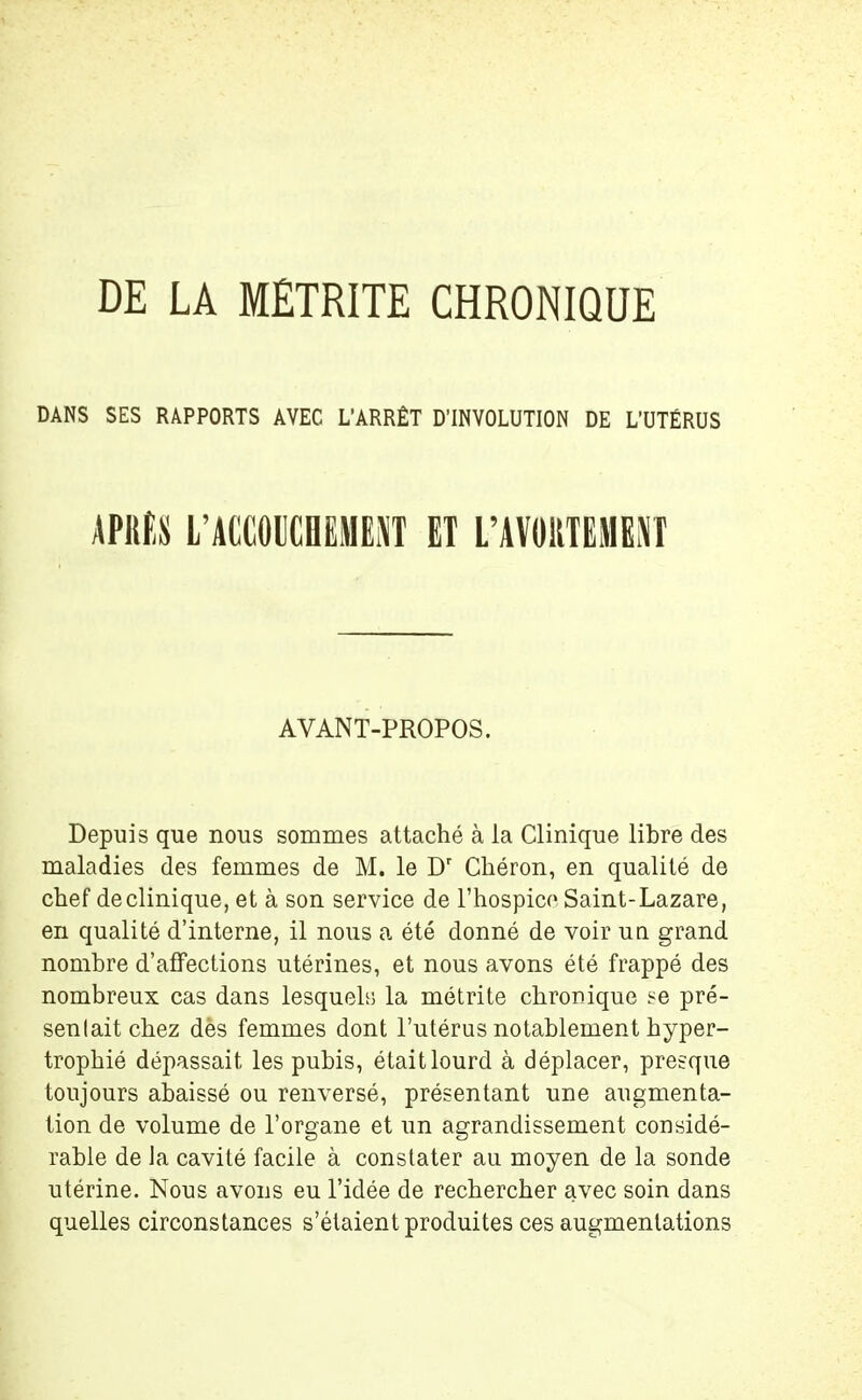 DE LA MÊTRITE CHRONIQUE DANS SES RAPPORTS AVEC L'ARRÊT D’INVOLUTION DE L’UTÉRUS APRES L’ACCOUCHEMENT ET L’AVORTEMENT AVANT-PROPOS. Depuis que nous sommes attaché à la Clinique libre des maladies des femmes de M. le Dr Chéron, en qualité de chef declinique, et à son service de l’hospice Saint-Lazare, en qualité d’interne, il nous a été donné de voir un grand nombre d’affections utérines, et nous avons été frappé des nombreux cas dans lesquels la métrite chronique se pré- senlait chez dès femmes dont l’utérus notablement hyper- trophié dépassait les pubis, était lourd à déplacer, presque toujours abaissé ou renversé, présentant une augmenta- tion de volume de l’organe et un agrandissement considé- rable de Ja cavité facile à constater au moyen de la sonde utérine. Nous avons eu l’idée de rechercher avec soin dans quelles circonstances s’étaient produites ces augmentations