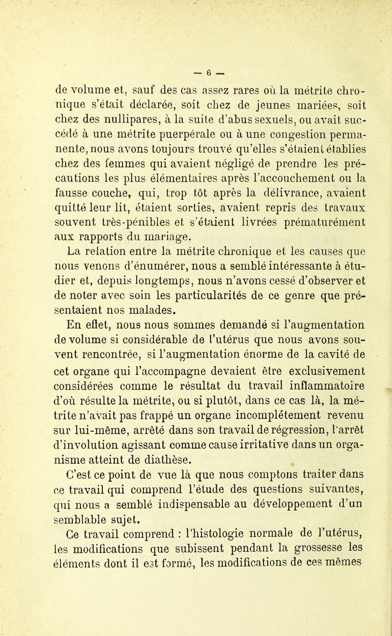 de volume et, sauf des cas assez rares où la métrite chro- nique s’était déclarée, soit chez de jeunes mariées, soit chez des nullipares, à la suite d’abus sexuels, ou avait suc- cédé à une métrite puerpérale ou à une congestion perma- nente, nous avons toujours trouvé qu’elles s’étaient établies chez des femmes qui avaient négligé de prendre les pré- cautions les plus élémentaires après l’accouchement ou la fausse couche, qui, trop tôt après la délivrance, avaient quitté leur lit, étaient sorties, avaient repris des travaux souvent très-pénibles et s’étaient livrées prématurément aux rapports du mariage. La relation entre la métrite chronique et les causes que nous venons d’énumérer, nous a semblé intéressante à étu- dier et, depuis longtemps, nous n’avons cessé d’observer et de noter avec soin les particularités de ce genre que pré- sentaient nos malades. En efïet, nous nous sommes demandé si l’augmentation de volume si considérable de l’utérus que nous avons sou- vent rencontrée, si l’augmentation énorme de la cavité de cet organe qui l’accompagne devaient être exclusivement considérées comme le résultat du travail inflammatoire d’où résulte la métrite, ou si plutôt, dans ce cas là, la mé- trite n’avait pas frappé un organe incomplètement revenu sur lui-même, arrêté dans son travail de régression, l'arrêt d’involution agissant comme cause irritative dans un orga- nisme atteint de diathèse. C’est ce point de vue là que nous comptons traiter dans ce travail qui comprend l’étude des questions suivantes, qui nous a semblé indispensable au développement d’un semblable sujet. Ce travail comprend : l'histologie normale de l’utérus, les modifications que subissent pendant la grossesse les éléments dont il est formé, les modifications de ces mêmes