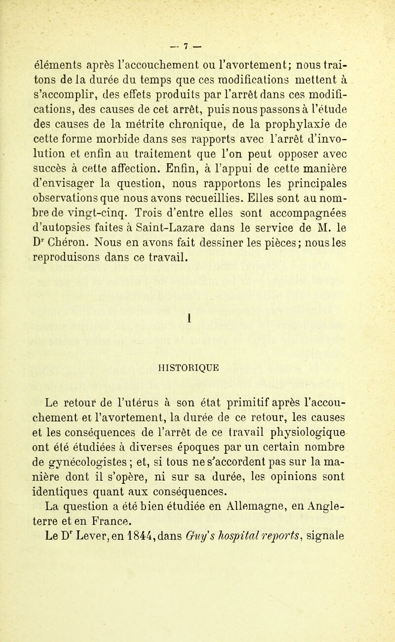 éléments après l’accouchement ou l’avortement; nous trai- tons de la durée du temps que ces modifications mettent à s’accomplir, des effets produits par l’arrêt dans ces modifi- cations, des causes de cet arrêt, puis nous passons à l’étude des causes de la métrite chronique, de la prophylaxie de cette forme morbide dans ses rapports avec l’arrêt dévo- lution et enfin au traitement que l’on peut opposer avec succès à cette affection. Enfin, à l’appui de cette manière d’envisager la question, nous rapportons les principales observations que nous avons recueillies. Elles sont au nom- bre de vingt-cinq. Trois d’entre elles sont accompagnées d’autopsies faites à Saint-Lazare dans le service de M. le Dr Chéron. Nous en avons fait dessiner les pièces; nous les reproduisons dans ce travail. 1 HISTORIQUE Le retour de l’utérus à son état primitif après l’accou- chement et l’avortement, la durée de ce retour, les causes et les conséquences de l’arrêt de ce travail physiologique ont été étudiées à diverses époques par un certain nombre de gynécologistes ; et, si tous ne s'accordent pas sur la ma- nière dont il s’opère, ni sur sa durée, les opinions sont identiques quant aux conséquences. La question a été bien étudiée en Allemagne, en Angle- terre et en France. Le Dr Lever, en 1844, dans Guy s hospital reports, signale