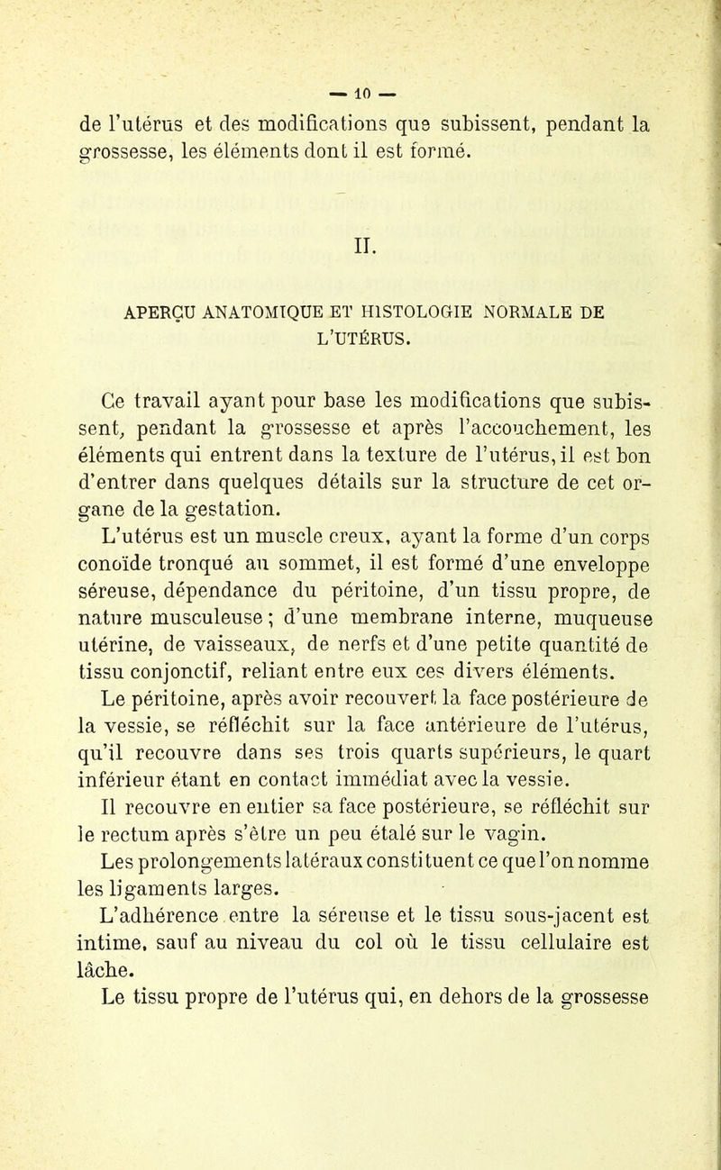 de l’utérus et des modifications que subissent, pendant la grossesse, les éléments dont il est formé. II. APERÇU ANATOMIQUE ET HISTOLOGIE NORMALE DE L’UTÉRUS. Ce travail ayant pour base les modifications que subis- sent, pendant la grossesse et après l’accouchement, les éléments qui entrent dans la texture de l’utérus, il est bon d’entrer dans quelques détails sur la structure de cet or- gane de la gestation. L’utérus est un muscle creux, ayant la forme d’un corps conoïde tronqué au sommet, il est formé d’une enveloppe séreuse, dépendance du péritoine, d’un tissu propre, de nature musculeuse ; d’une membrane interne, muqueuse utérine, de vaisseaux, de nerfs et d’une petite quantité de tissu conjonctif, reliant entre eux ces divers éléments. Le péritoine, après avoir recouvert la face postérieure de la vessie, se réfléchit sur la face antérieure de l’utérus, qu’il recouvre dans ses trois quarts supérieurs, le quart inférieur étant en contact immédiat avec la vessie. Il recouvre en entier sa face postérieure, se réfléchit sur le rectum après s’être un peu étalé sur le vagin. Les prolongements latéraux consti tuent ce que l’on nomme les ligaments larges. L’adhérence entre la séreuse et le tissu sous-jacent est intime, sauf au niveau du col où le tissu cellulaire est lâche. Le tissu propre de l’utérus qui, en dehors de la grossesse