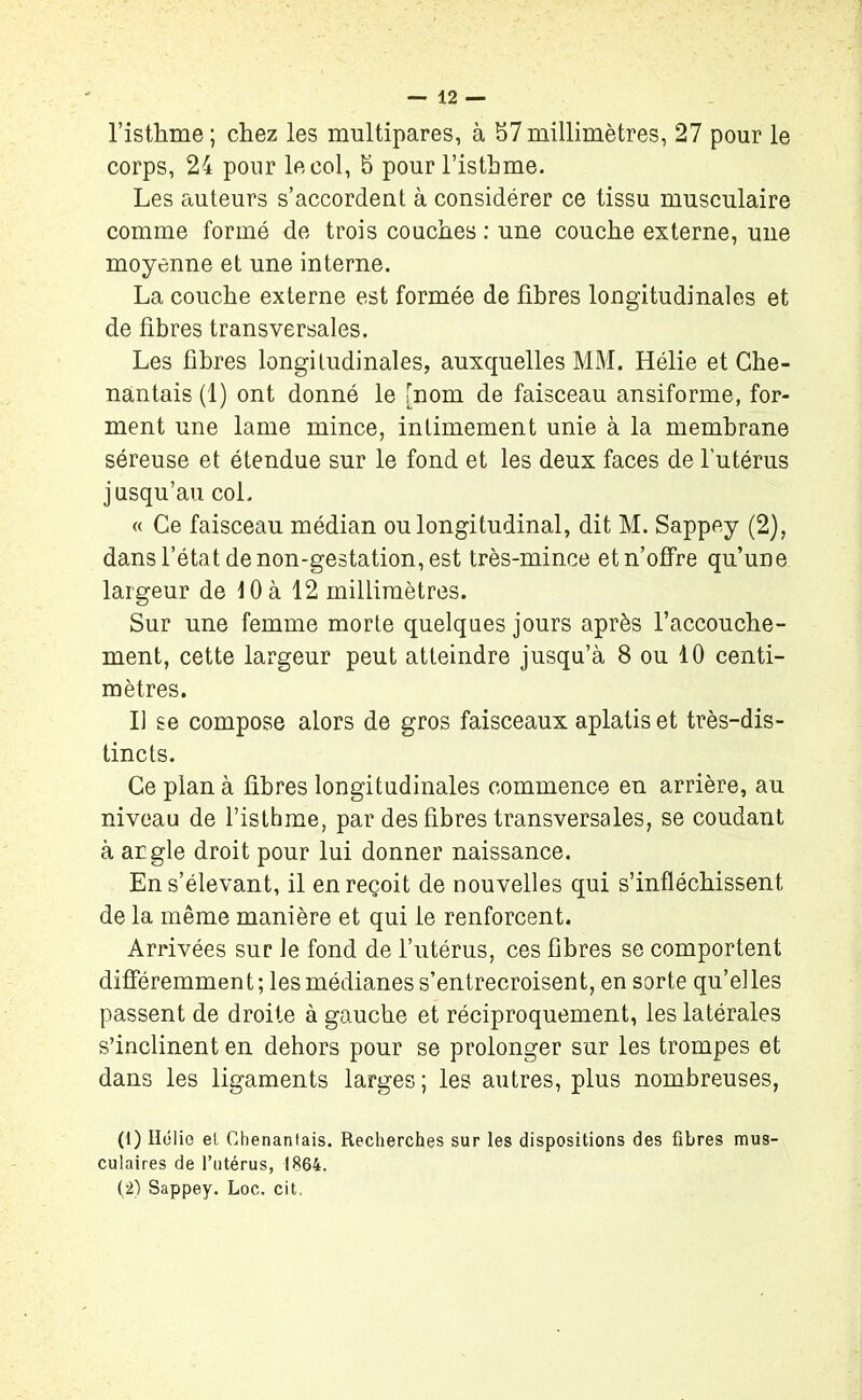 l’isthme ; chez les multipares, à 57 millimètres, 27 pour le corps, 24 pour le col, 5 pour l’isthme. Les auteurs s’accordent à considérer ce tissu musculaire comme formé de trois couches : une couche externe, une moyenne et une interne. La couche externe est formée de fibres longitudinales et de fibres transversales. Les fibres longitudinales, auxquelles MM. Hélie et Che- nantais (1) ont donné le [nom de faisceau ansiforme, for- ment une lame mince, intimement unie à la membrane séreuse et étendue sur le fond et les deux faces de l'utérus jusqu’au col. « Ce faisceau médian ou longitudinal, dit M. Sappey (2), dans l’état de non-gestation, est très-mince et n’offre qu’une largeur de 10 à 12 millimètres. Sur une femme morte quelques jours après l’accouche- ment, cette largeur peut atteindre jusqu’à 8 ou 10 centi- mètres. Il se compose alors de gros faisceaux aplatis et très-dis- tincts. Ce plan à fibres longitudinales commence en arrière, au niveau de l’isthme, par des fibres transversales, se coudant à angle droit pour lui donner naissance. En s’élevant, il en reçoit de nouvelles qui s’infléchissent de la même manière et qui le renforcent. Arrivées sur le fond de l’utérus, ces fibres se comportent différemment; les médianes s’entrecroisent, en sorte qu’elles passent de droite à gauche et réciproquement, les latérales s’inclinent en dehors pour se prolonger sur les trompes et dans les ligaments larges ; les autres, plus nombreuses, (1) Ilélie el Ohenantais. Recherches sur les dispositions des fibres mus- culaires de l’utérus, 1864. (2) Sappey. Loc. cit.