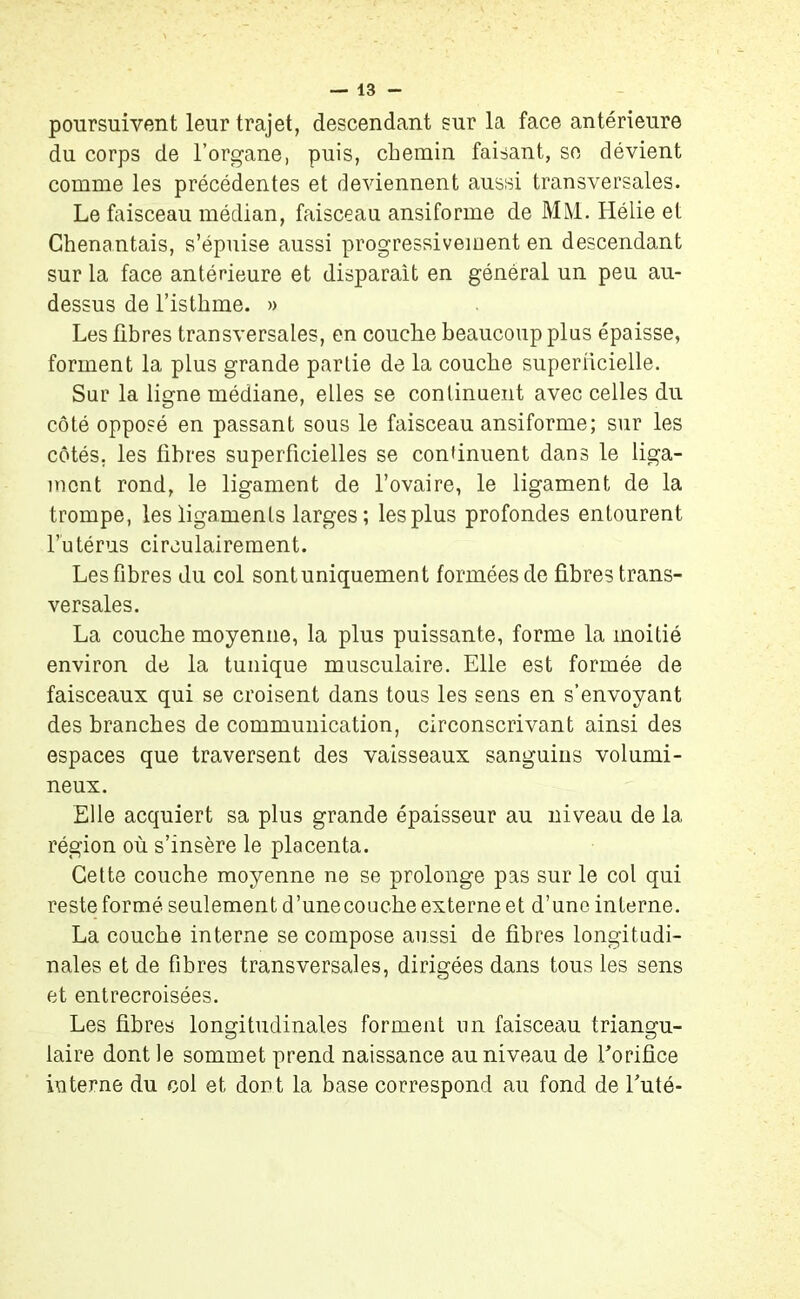 poursuivent leur trajet, descendant sur la face antérieure du corps de l’organe, puis, chemin faisant, se dévient comme les précédentes et deviennent aussi transversales. Le faisceau médian, faisceau ansiforme de MM. Hélie et Chenantais, s’épuise aussi progressivement en descendant sur la face antérieure et disparait en général un peu au- dessus de l’isthme. » Les fibres transversales, en couche beaucoup plus épaisse, forment la plus grande partie de la couche superficielle. Sur la ligne médiane, elles se continuent avec celles du côté opposé en passant sous le faisceau ansiforme; sur les côtés, les fibres superficielles se continuent dans le liga- ment rond, le ligament de l’ovaire, le ligament de la trompe, les ligaments larges ; les plus profondes entourent l’utérus circulairement. Les fibres du col sont uniquement formées de fibres trans- versales. La couche moyenne, la plus puissante, forme la moitié environ de la tunique musculaire. Elle est formée de faisceaux qui se croisent dans tous les sens en s’envoyant des branches de communication, circonscrivant ainsi des espaces que traversent des vaisseaux sanguins volumi- neux. Elle acquiert sa plus grande épaisseur au niveau de la région où s’insère le placenta. Cette couche moyenne ne se prolonge pas sur le col qui reste formé seulement d’unecouche externe et d’une interne. La couche interne se compose aussi de fibres longitudi- nales et de fibres transversales, dirigées dans tous les sens et entrecroisées. Les fibres longitudinales forment un faisceau triangu- laire dont le sommet prend naissance au niveau de Eorifice interne du col et dont la base correspond au fond de Euté-