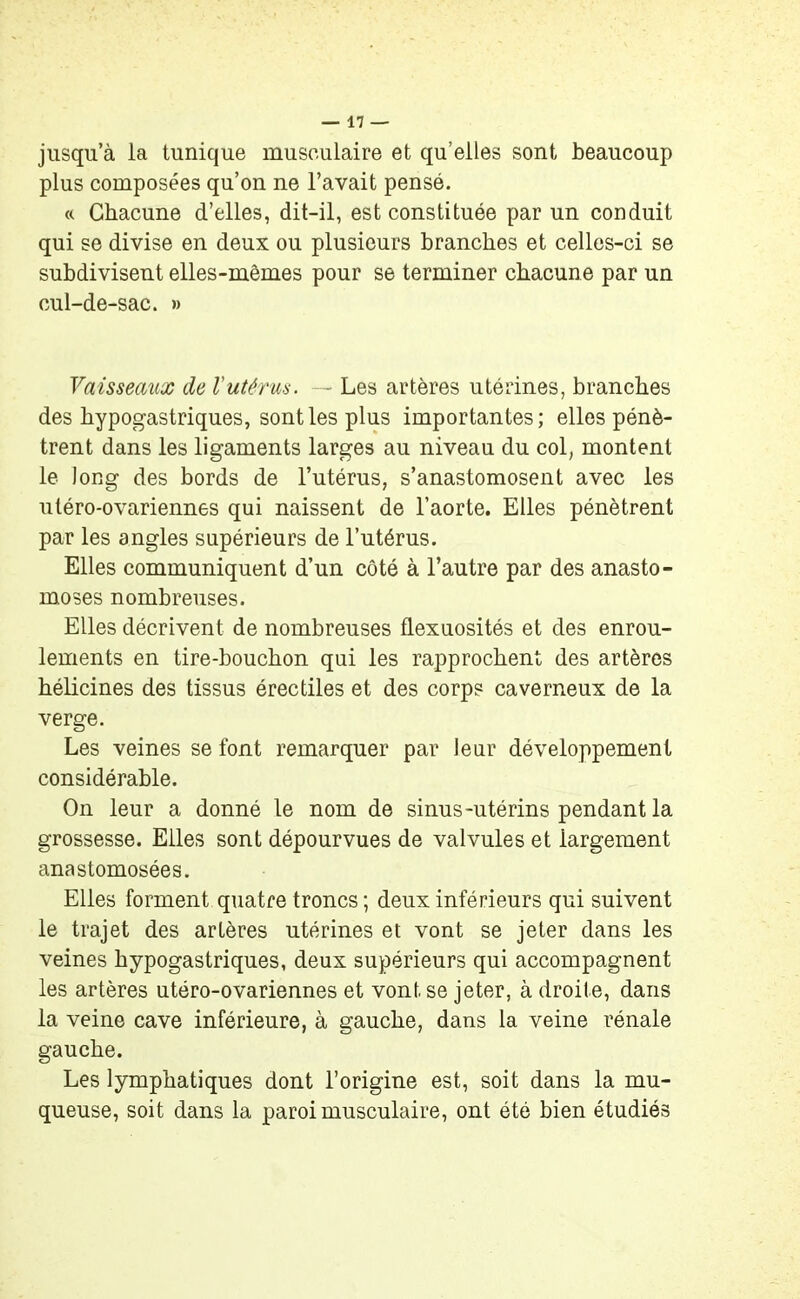 jusqu’à la tunique musculaire et qu’elles sont beaucoup plus composées qu’on ne l’avait pensé. « Chacune d’elles, dit-il, est constituée par un conduit qui se divise en deux ou plusieurs branches et celles-ci se subdivisent elles-mêmes pour se terminer chacune par un cul-de-sac. » Vaisseaux de l'utérus. — Les artères utérines, branches des hypogastriques, sont les plus importantes; elles pénè- trent dans les ligaments larges au niveau du col, montent le long des bords de l’utérus, s’anastomosent avec les utéro-ovariennes qui naissent de l’aorte. Elles pénètrent par les angles supérieurs de l’utérus. Elles communiquent d’un côté à l’autre par des anasto- moses nombreuses. Elles décrivent de nombreuses flexuosités et des enrou- lements en tire-bouchon qui les rapprochent des artères hélicines des tissus érectiles et des corps caverneux de la verge. Les veines se font remarquer par leur développement considérable. On leur a donné le nom de sinus-utérins pendant la grossesse. Elles sont dépourvues de valvules et largement anastomosées. Elles forment quatre troncs ; deux inférieurs qui suivent le trajet des artères utérines et vont se jeter dans les veines hypogastriques, deux supérieurs qui accompagnent les artères utéro-ovariennes et vont se jeter, à droite, dans la veine cave inférieure, à gauche, dans la veine rénale gauche. Les lymphatiques dont l’origine est, soit dans la mu- queuse, soit dans la paroi musculaire, ont été bien étudiés