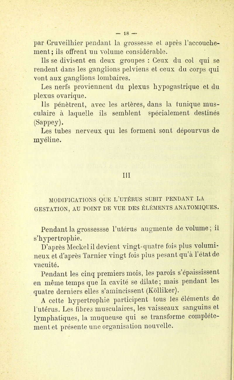 par Cruveilhier pendant la grossesse et après l'accouche- ment; ils offrent un volume considérable. Ils se divisent en deux groupes : Ceux du col qui se rendent dans les ganglions pelviens et ceux du corps qui vont aux ganglions lombaires. Les nerfs proviennent du plexus hypogastrique et du plexus ovarique. Ils pénètrent, avec les artères, dans la tunique mus- culaire à laquelle ils semblent spécialement destinés (Sappey). Les tubes nerveux qui les forment sont dépourvus de myéline. III MODIFICATIONS QUE L’UTÉRUS SUBIT PENDANT LA GESTATION, AU POINT DE VUE DES ÉLÉMENTS ANATOMIQUES. Pendant la grossessse l’utérus augmente de volume; il s’bypertropbie. D’après Meckel il devient vingt-quatre fois plus volumi- neux et d’après Tarnier vingt fois plus pesant qu’à l’état de vacuité. Pendant les cinq premiers mois, les parois s’épaississent en même temps que la cavité se dilate ; mais pendant les quatre derniers elles s’amincissent (Kolliker). A cette hypertrophie participent tous les éléments de l'utérus. Les fibres musculaires, les vaisseaux sanguins et lymphatiques, la muqueuse qui se transforme complète- ment et présente une organisation nouvelle.