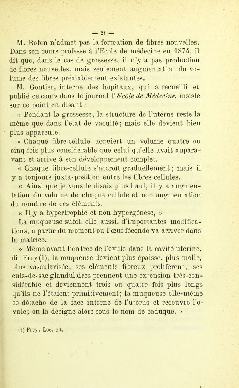 M. Robin n’admet pas la formation de fibres nouvelles. Dans son cours professé à l’Ecole de médecine en 1874, il dit que, dans le cas de grossesse, il n’y a pas production de fibres nouvelles, mais seulement augmentation du vo- lume des fibres préalablement existantes. M. Gontier, interne des hôpitaux, qui a recueilli et publié ce cours dans le journal Y Ecole de Médecine, insiste sur ce point en disant : « Pendant la grossesse, la structure de l’utérus reste la même que dans l’état de vacuité ; mais elle devient bien plus apparente. « Chaque fibre-cellule acquiert un volume quatre ou cinq fois plus considérable que celui quelle avait aupara- vant et arrive à son développement complet. « Chaque fibre-cellule s’accroît graduellement ; mais il y a toujours juxta-position entre les fibres cellules. « Ainsi que je vous le disais plus haut, il y a augmen- tation du volume de chaque cellule et non augmentation du nombre de ces éléments. « Il y a hypertrophie et non hypergénèse, » La muqueuse subit, elle aussi, d’importantes modifica- tions, à partir du moment où l’œuf fécondé va arriver dans la matrice. « Même avant l’entrée de l’ovule dans la cavité utérine, dit Frey (1), la muqueuse devient plus épaisse, plus molle, plus vascularisée, ses éléments fibreux prolifèrent, ses culs-de-sac glandulaires prennent une extension très-con- sidérable et deviennent trois ou quatre fois plus longs qu’ils ne l’étaient primitivement; la muqueuse elle-même se détache de la face interne de l’utérus et recouvre l’o- vule; on la désigne alors sous le nom de caduque. »