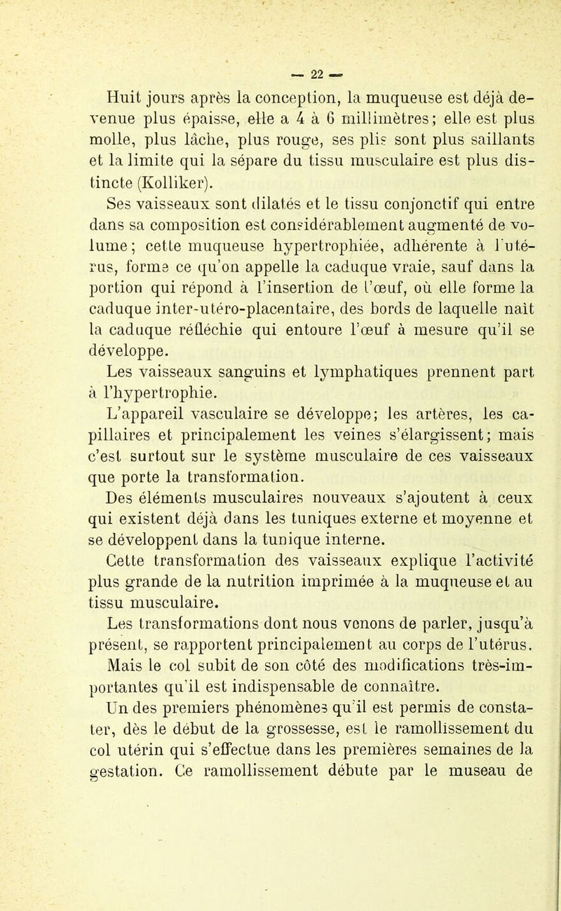 Huit jours après la conception, la muqueuse est déjà de- venue plus épaisse, elle a 4 à 6 millimètres ; elle est plus molle, plus lâche, plus rouge, ses plis sont plus saillants et la limite qui la sépare du tissu musculaire est plus dis- tincte (Kolliker). Ses vaisseaux sont dilatés et le tissu conjonctif qui entre dans sa composition est considérablement augmenté de vo- lume ; cette muqueuse hypertrophiée, adhérente à l'uté- rus, forme ce qu’on appelle la caduque vraie, sauf dans la portion qui répond à l’insertion de l’œuf, où elle forme la caduque inter-utéro-placentaire, des bords de laquelle nait la caduque réfléchie qui entoure l’œuf à mesure qu’il se développe. Les vaisseaux sanguins et lymphatiques prennent part à l’hypertrophie. L’appareil vasculaire se développe; les artères, les ca- pillaires et principalement les veines s’élargissent; mais c’est surtout sur le système musculaire de ces vaisseaux que porte la transformation. Des éléments musculaires nouveaux s’ajoutent à ceux qui existent déjà dans les tuniques externe et moyenne et se développent dans la tunique interne. Cette transformation des vaisseaux explique l’activité plus grande de la nutrition imprimée à la muqueuse et au tissu musculaire. Les transformations dont nous venons de parler, jusqu’à présent, se rapportent principalement au corps de l’utérus. Mais le col subit de son côté des modifications très-im- portantes qu’il est indispensable de connaître. Un des premiers phénomènes qu’il est permis de consta- ter, dès le début de la grossesse, est le ramollissement du col utérin qui s’effectue dans les premières semaines de la gestation. Ce ramollissement débute par le museau de