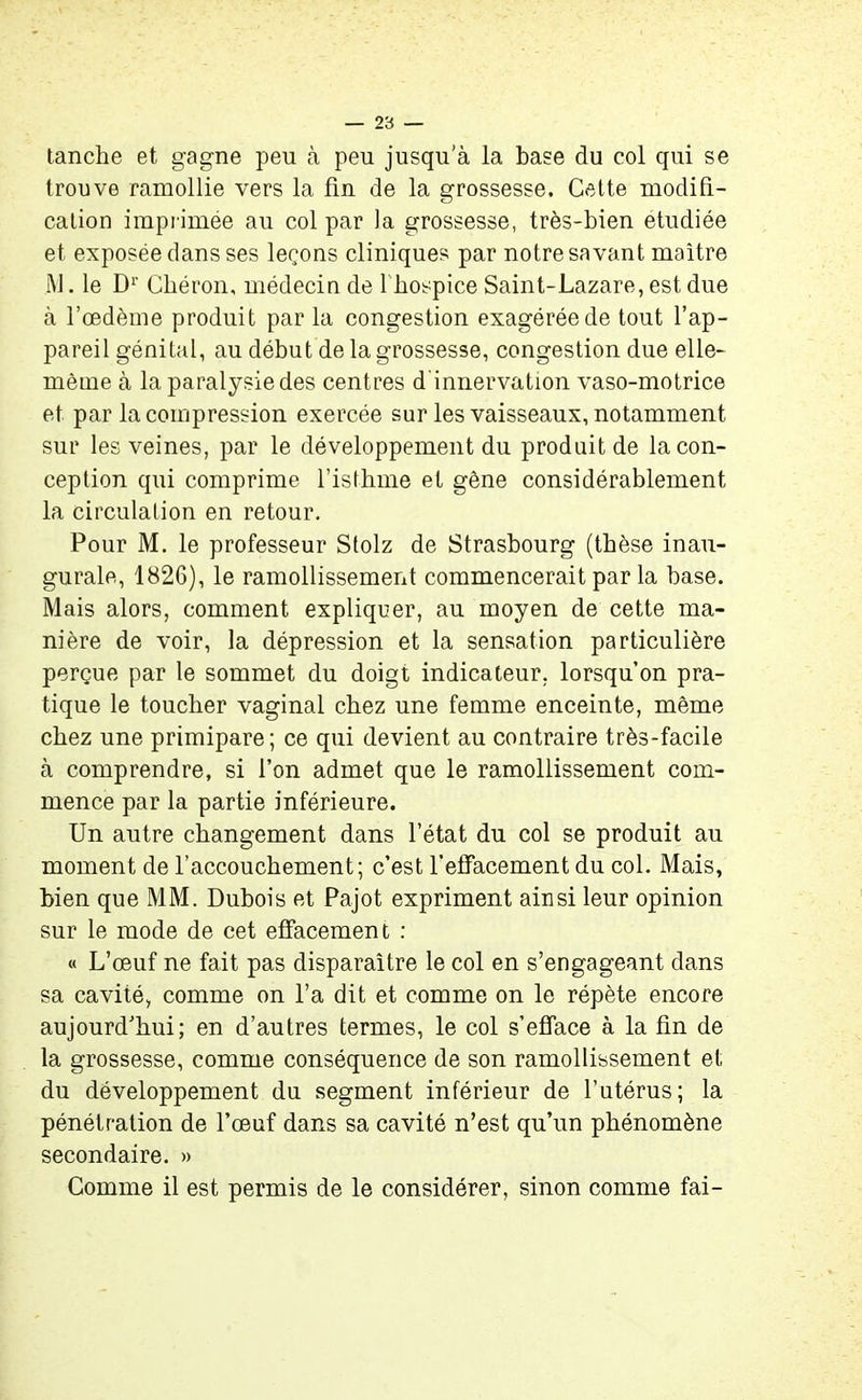 tanche et gagne peu à peu jusqu’à la base du col qui se trouve ramollie vers la fin de la grossesse. Cette modifi- cation imprimée au col par la grossesse, très-bien étudiée et exposée dans ses leçons cliniques par notre savant maître i\J. le Dr Cbéron, médecin de l'hospice Saint-Lazare, est due à l’oedème produit par la congestion exagérée de tout l’ap- pareil génital, au début de la grossesse, congestion due elle- même à la paralysie des centres d innervation vaso-motrice et par la compression exercée sur les vaisseaux, notamment sur les veines, par le développement du produit de la con- ception qui comprime l’isthme et gêne considérablement la circulation en retour. Pour M. le professeur Stolz de Strasbourg (thèse inau- gurale, 1826), le ramollissement commencerait par la base. Mais alors, comment expliquer, au moyen de cette ma- nière de voir, la dépression et la sensation particulière perçue par le sommet du doigt indicateur, lorsqu’on pra- tique le toucher vaginal chez une femme enceinte, même chez une primipare; ce qui devient au contraire très-facile à comprendre, si l’on admet que le ramollissement com- mence par la partie inférieure. Un autre changement dans l’état du col se produit au moment de l’accouchement; c’est f effacement du col. Mais, bien que MM. Dubois et Pajot expriment ainsi leur opinion sur le mode de cet effacement : « L’œuf ne fait pas disparaître le col en s’engageant dans sa cavité, comme on l’a dit et comme on le répète encore aujourd’hui; en d’autres termes, le col s’efface à la fin de la grossesse, comme conséquence de son ramollissement et du développement du segment inférieur de l’utérus; la pénétration de l’œuf dans sa cavité n’est qu’un phénomène secondaire. » Comme il est permis de le considérer, sinon comme fai-