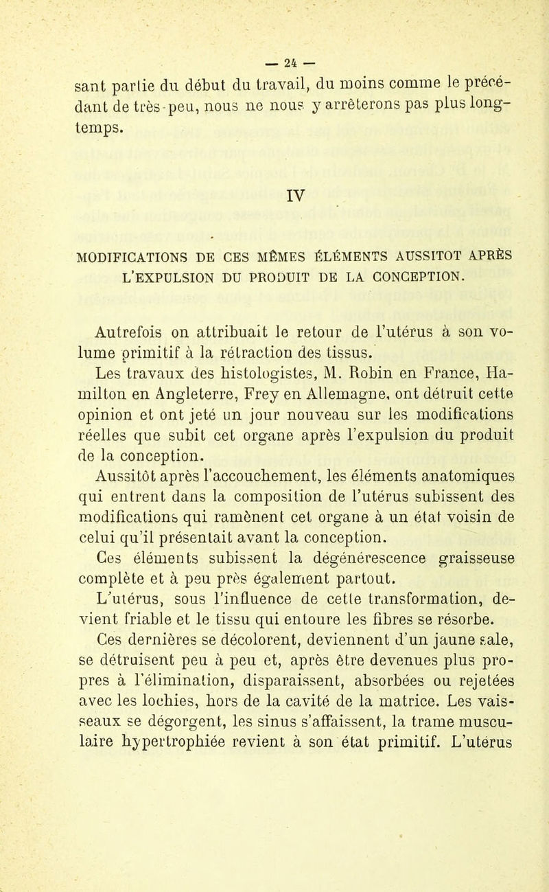sant partie du début du travail, du moins comme le précé- dant de très-peu, nous ne nous y arrêterons pas plus long- temps. IV MODIFICATIONS DE CES MÊMES ÉLÉMENTS AUSSITOT APRÈS L’EXPULSION DU PRODUIT DE LA CONCEPTION. Autrefois on attribuait le retour de l’utérus à son vo- lume primitif à la rétraction des tissus. Les travaux des histologistes, M. Robin en France, Ha- milton en Angleterre, Frey en Allemagne, ont détruit cette opinion et ont jeté un jour nouveau sur les modifications réelles que subit cet organe après l’expulsion du produit de la conception. Aussitôt après l’accoucbement, les éléments anatomiques qui entrent dans la composition de l’utérus subissent des modifications qui ramènent cet organe à un état voisin de celui qu’il présentait avant la conception. Ces éléments subissent la dégénérescence graisseuse complète et à peu près également partout. L'utérus, sous l’influence de cette transformation, de- vient friable et le tissu qui entoure les fibres se résorbe. Ces dernières se décolorent, deviennent d’un jaune sale, se détruisent peu à peu et, après être devenues plus pro- pres à l’élimination, disparaissent, absorbées ou rejetées avec les lochies, hors de la cavité de la matrice. Les vais- seaux se dégorgent, les sinus s’affaissent, la trame muscu- laire hypertrophiée revient à son état primitif. L’uterus