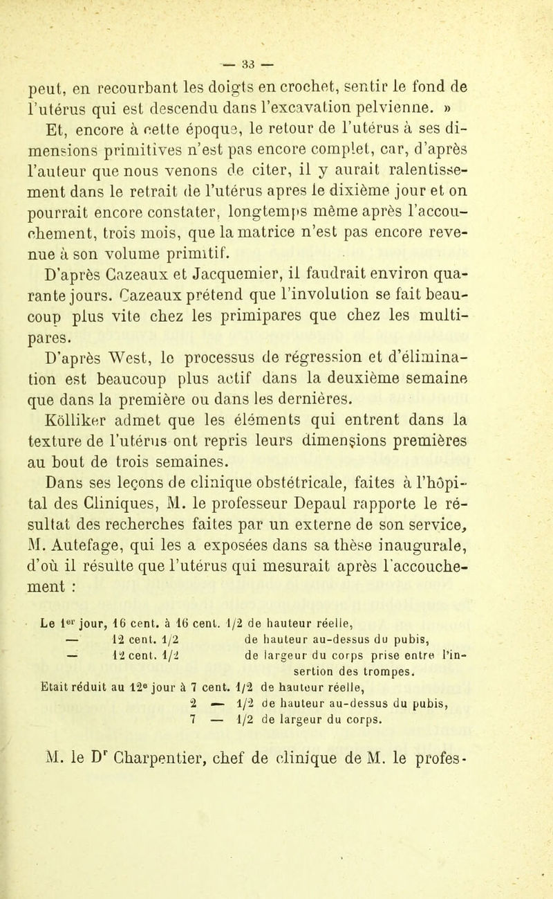 peut, en recourbant les doigts en crochet, sentir le fond de l’utérus qui est descendu dans l’excavation pelvienne. » Et, encore à cette époque, le retour de l’utérus à ses di- mensions primitives n’est pas encore complet, car, d’après l’auteur que nous venons de citer, il y aurait ralentisse- ment dans le retrait de l’utérus apres le dixième jour et on pourrait encore constater, longtemps même après l’accou- chement, trois mois, que la matrice n’est pas encore reve- nue à son volume primitif. D’après Gazeaux et Jacquemier, il faudrait environ qua- rante jours. Cazeaux prétend que l’involution se fait beau- coup plus vite chez les primipares que chez les multi- pares. D’après West, le processus de régression et d’élimina- tion est beaucoup plus actif dans la deuxième semaine que dans la première ou dans les dernières. Kôlliker admet que les éléments qui entrent dans la texture de l’utérus ont repris leurs dimensions premières au bout de trois semaines. Dans ses leçons de clinique obstétricale, faites à l’hôpi- tal des Cliniques, M. le professeur Depaul rapporte le ré- sultat des recherches faites par un externe de son service, M. Autefage, qui les a exposées dans sa thèse inaugurale, d’où il résulte que l’utérus qui mesurait après l’accouche- ment : Le 1er jour, 16 cent, à 16 cent. 1/2 de hauteur réelle, — 12 cent. 1/2 de hauteur au-dessus du pubis, — 12 cent. 1/2 de largeur du corps prise entre l’in- sertion des trompes. Etait réduit au 12® jour à 7 cent. 1/2 de hauteur réelle, 2 — 1/2 de hauteur au-dessus du pubis, 7 — 1/2 de largeur du corps. M. le Dr Charpentier, chef de clinique de M. le profes-