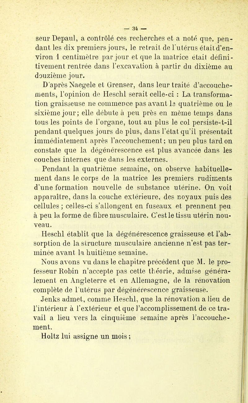 seur Depaul, a contrôlé ces recherches et a noté que, pen- dant les dix premiers jours, le retrait de l'utérus étaitd’en- viron 1 centimètre par jour et que la matrice était défini- tivement rentrée dans l’excavation à partir du dixième au douzième jour. D'après Naegele et Grenser, dans leur traité d’accouche- ments, l’opinion de Heschl serait celle-ci : La transforma- tion graisseuse ne commence pas avant le quatrième ou le sixième jour; elle débute à peu près en même temps dans tous les points de l’organe, tout au plus le col persiste-t-il pendant quelques jours de plus, dans l’état qu’il présentait immédiatement après l’accouchement; un peu plus tard on constate que la dégénérescence est plus avancée dans les couches internes que dans les externes. Pendant la quatrième semaine, on observe habituelle- ment dans le corps de la matrice les premiers rudiments d’une formation nouvelle de substance utérine. On voit apparaître, dans la couche extérieure, des noyaux puis des cellules; celles-ci s’allongent en fuseaux et prennent peu à peu la forme de fibre musculaire. C’est le tissu utérin nou- veau. Heschl établit que la dégénérescence graisseuse et l’ab- sorption de la structure musculaire ancienne n’est pas ter- minée avant la huitième semaine. Nous avons vu dans le chapitre précédent que M. le pro- fesseur Robin n’accepte pas cette théorie, admise généra- lement en Angleterre et en Allemagne, de la rénovation complète de l’utérus par dégénérescence graisseuse. Jenks admet, comme Heschl, que la rénova lion a lieu de l’intérieur à l’extérieur et que l’accomplissement de ce tra- vail a lieu vers la cinquième semaine après l’accouche- ment. Holtz lui assigne un mois ;