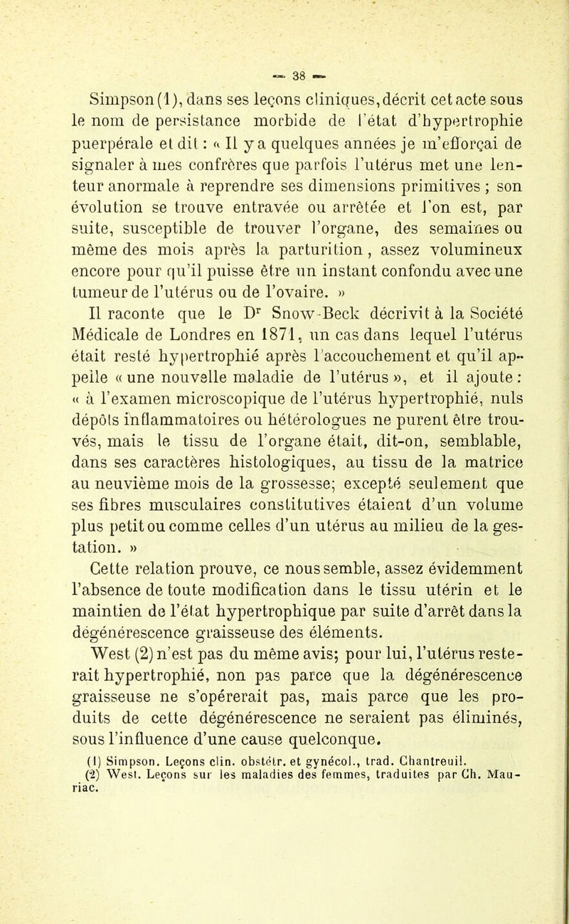 Simpson (1), dans ses leçons cliniques, décrit cet acte sous le nom de persistance morbide de l’état d’hypertrophie puerpérale et dit : a II y a quelques années je m’efforçai de signaler à mes confrères que parfois l’utérus met une len- teur anormale à reprendre ses dimensions primitives ; son évolution se trouve entravée ou arrêtée et l’on est, par suite, susceptible de trouver l’organe, des semaines ou même des mois après la parturition, assez volumineux encore pour qu’il puisse être un instant confondu avec une tumeur de l’utérus ou de l’ovaire. » Il raconte que le Dr Snow-Beck décrivit à la Société Médicale de Londres en 1871, un cas dans lequel l’utérus était resté hypertrophié après l'accouchement et qu’il ap- pelle « une nouvelle maladie de l’utérus », et il ajoute : « à l’examen microscopique de l’utérus hypertrophié, nuis dépôts inflammatoires ou hétérologues ne purent être trou- vés, mais le tissu de l’organe était, dit-on, semblable, dans ses caractères histologiques, au tissu de la matrice au neuvième mois de la grossesse; excepté seulement que ses fibres musculaires constitutives étaient d’un volume plus petit ou comme celles d’un utérus au milieu de la ges- tation. » Cette relation prouve, ce nous semble, assez évidemment l’absence de toute modification dans le tissu utérin et le maintien de l’état hypertrophique par suite d’arrêt dans la dégénérescence graisseuse des éléments. West (2) n’est pas du même avis; pour lui, l’utérus reste- rait hypertrophié, non pas parce que la dégénérescence graisseuse ne s’opérerait pas, mais parce que les pro- duits de cette dégénérescence ne seraient pas éliminés, sous l’influence d’une cause quelconque. (1) Simpson. Leçons clin, obstélr. et gynécol., trad. Chantreuil. (“2) West. Leçons sur les maladies des femmes, traduites par Ch. Mau- riac.