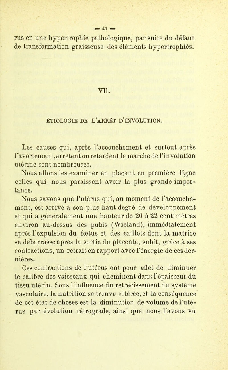 rus en une hypertrophie pathologique, par suite du défaut de transformation graisseuse des éléments hypertrophiés. Vil. ÉTIOLOGIE DE L’ARRÊT D’INYOLüTION. Les causes qui, après l’accouchement et surtout après l'avortement,arrêtent ou retardent 1? marche de l’involution utérine sont nombreuses. Nous allons les examiner en plaçant en première ligne celles qui nous paraissent avoir la plus grande impor- tance. Nous savons que l’utérus qui, au moment de l’accouche- ment, est arrivé à son plus haut degré de développement et qui a généralement une hauteur de 20 à 22 centimètres environ au-dessus des pubis (Wieland), immédiatement après l’expulsion du fœtus et des caillots dont la matrice se débarrasse après la sortie du placenta, subit, grâce à ses contractions, un retrait en rapport avec l’énergie de ces der- nières. Ces contractions de l’utérus ont pour effet de diminuer le calibre des vaisseaux qui cheminent dans l’épaisseur du tissu utérin. Sous l'influence du rétrécissement du système vasculaire, la nutrition se trouve altérée, et la conséquence de cet état de choses est la diminution de volume de l’uté- rus par évolution rétrograde, ainsi que nous l’avons vu