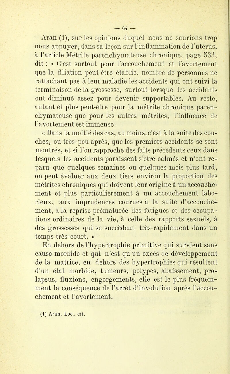 Aran (1), sur les opinions duquel nous ne saurions trop nous appuyer, dans sa leçon sur l’inflammation de l’utérus, à l’article Métrite parenchymateuse chronique, page 533, dit : « C’est surtout pour l’accouchement et l’avortement que la filiation peut être établie, nombre de personnes ne rattachant pas à leur maladie les accidents qui ont suivi la terminaison de la grossesse, surtout lorsque les accidents ont diminué assez pour devenir supportables. Au reste, autant et plus peut-être pour la métrite chronique paren- chymateuse que pour les autres métrites, l’influence de l’avortement est immense. « Dans la moitié des cas, au moins, c’est à la suite des cou- ches, ou très-peu après, que les premiers accidents se sont montrés, et si l’on rapproche des faits précédents ceux dans lesquels les accidents paraissent s’être calmés et n’ont re- paru que quelques semaines ou quelques mois plus tard, on peut évaluer aux deux tiers environ la proportion des métrites chroniques qui doivent leur origine à un accouche- ment et plus particulièrement à un accouchement labo- rieux, aux imprudences courues à la suite d’accouche- ment, à la reprise prématurée des fatigues et des occupa- tions ordinaires de la vie, à celle des rapports sexuels,, à des grossesses qui se succèdent très-rapidement dans un temps très-court. » En dehors de l’hypertrophie primitive qui survient sans cause morbide et qui n’est qu’un excès de développement de la matrice, en dehors des hypertrophies qui résultent d’un état morbide, tumeurs, polypes, abaissement, pro- lapsus, fluxions, engorgements, elle est le plus fréquem- ment la conséquence de l’arrêt d’involution après l’accou- chement et l'avortement.