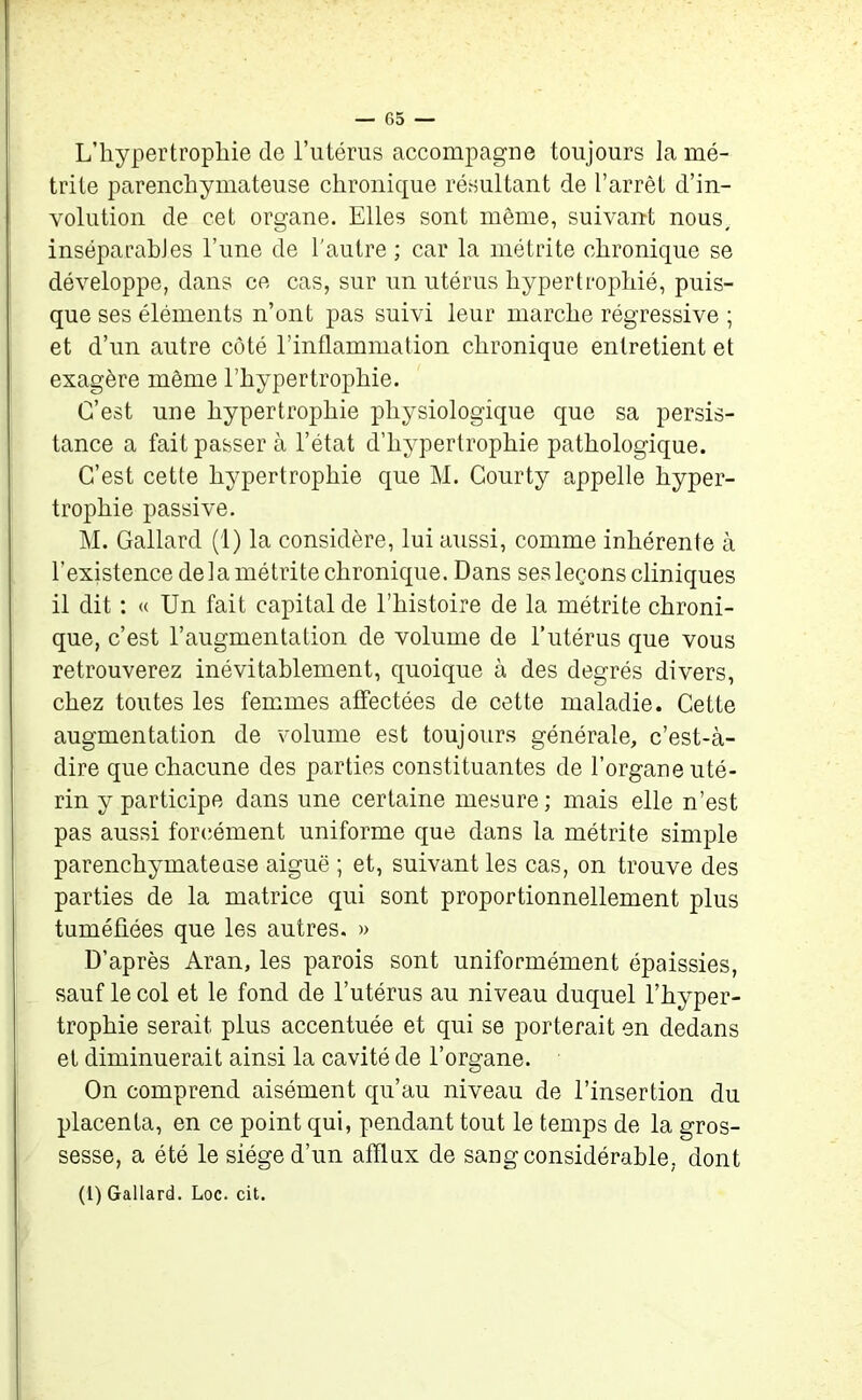L’hypertrophie de l’utérus accompagne toujours lamé- trile parenchymateuse chronique résultant de l’arrêt dé- volution de cet organe. Elles sont même, suivant nous, inséparables l’une de l'autre ; car la métrite chronique se développe, dans ce cas, sur un utérus hypertrophié, puis- que ses éléments n’ont pas suivi leur marche régressive ; et d’un autre côté l’inflammation chronique entretient et exagère même l’hypertrophie. C’est une hypertrophie physiologique que sa persis- tance a fait passer à l’état d’hypertrophie pathologique. C’est cette hypertrophie que M. Courty appelle hyper- trophie passive. M. Gallard (1) la considère, lui aussi, comme inhérente à l’existence delamétrite chronique. Dans ses leçons cliniques il dit : « Un fait capital de l’histoire de la métrite chroni- que, c’est l’augmentation de volume de l’utérus que vous retrouverez inévitablement, quoique à des degrés divers, chez toutes les femmes affectées de cette maladie. Cette augmentation de volume est toujours générale, c’est-à- dire que chacune des parties constituantes de l’organe uté- rin y participe dans une certaine mesure ; mais elle n’est pas aussi forcément uniforme que dans la métrite simple parenchymateuse aiguë ; et, suivant les cas, on trouve des parties de la matrice qui sont proportionnellement plus tuméfiées que les autres. » D’après Aran, les parois sont uniformément épaissies, sauf le col et le fond de l’utérus au niveau duquel l’hyper- trophie serait plus accentuée et qui se porterait en dedans et diminuerait ainsi la cavité de l’organe. On comprend aisément qu’au niveau de l’insertion du placenta, en ce point qui, pendant tout le temps de la gros- sesse, a été le siège d’un afflux de sang considérable, dont