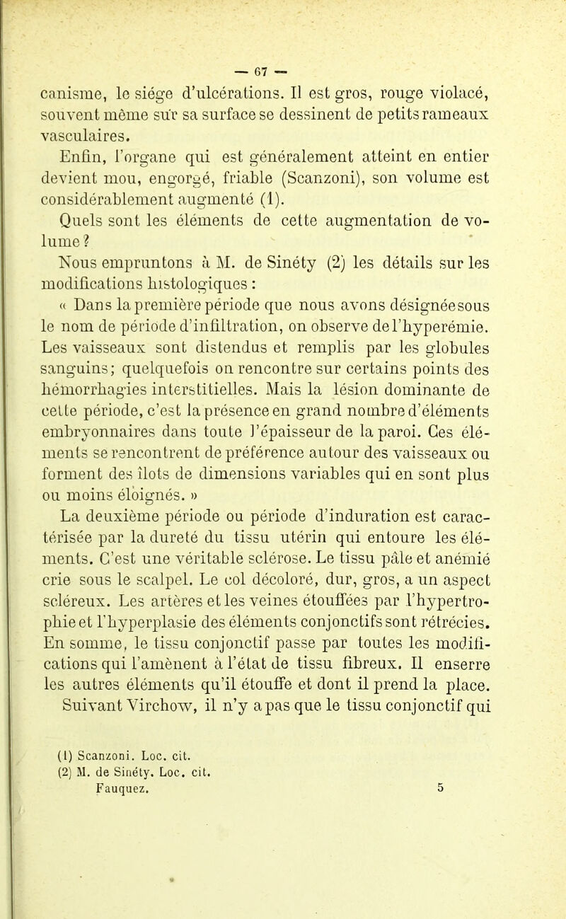 canisme, le siège d’ulcérations. Il est gros, rouge violacé, souvent même sur sa surface se dessinent de petits rameaux vasculaires. Enfin, l’organe qui est généralement atteint en entier devient mou, engorgé, friable (Scanzoni), son volume est considérablement augmenté (1). Quels sont les éléments de cette augmentation de vo- lume ? Nous empruntons à M. de Sinéty (2) les détails sur les modifications histologiques : « Dans la première période que nous avons désignéesous le nom de période d’infiltration, on observe del’byperémie. Les vaisseaux sont distendus et remplis par les globules sanguins; quelquefois on rencontre sur certains points des hémorrhagies interstitielles. Mais la lésion dominante de celte période, c’est laprésenceen grand nombre d’éléments embryonnaires dans toute l’épaisseur de la paroi. Ces élé- ments se rencontrent de préférence autour des vaisseaux ou forment des îlots de dimensions variables qui en sont plus ou moins éloignés. » La deuxième période ou période d’induration est carac- térisée par la dureté du tissu utérin qui entoure les élé- ments. C’est une véritable sclérose. Le tissu pâle et anémié crie sous le scalpel. Le col décoloré, dur, gros, a un aspect scléreux. Les artères et les veines étouffées par l’hypertro- phie et l’hyperplasie des éléments conjonctifs sont rétrécies. En somme, le tissu conjonctif passe par toutes les modifi- cations qui l’amènent à l’état de tissu fibreux. Il enserre les autres éléments qu’il étouffe et dont il prend la place. Suivant Virchow, il n’y a pas que le tissu conjonctif qui (1) Scanzoni. Loc. cit. (2) M. de Sinéty. Loc. cit. Fauquez. 5