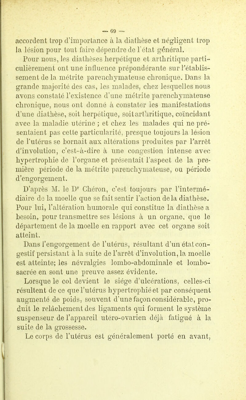 accordent trop d’importance à la diathèse et négligent trop la lésion pour tout faire dépendre de l'état général. Pour nous, les diathèses herpétique et arthritique parti- culièrement ont une influence prépondérante sur Rétablis- sement de la métrite parenchymateuse chronique. Dans la grande majorité des cas, les malades, chez lesquelles nous avons constaté l’existence d’une métrite parenchymateuse chronique, nous ont donné à constater les manifestations d’une diathèse, soit herpétique, soit arthritique, coïncidant avec la maladie u térine ; et chez les malades qui ne pré- sentaient pas cette particularité, presque toujours la lésion de l’utérus se bornait aux altérations produites par Parrêt d’involutiou, c’est-à-dire à une congestion intense avec hypertrophie de l’organe et présentait l’aspect de la pre- mière période de la métrite parenchymateuse, ou période d’engorgement. D’après M. le Dr Chéron, c’est toujours par l’intermé- diaire de la moelle que se fait sentir l’action delà diathèse. Pour lui, l’altération humorale qui constitue la diathèse a besoin, pour transmettre ses lésions à un organe, que le département de la moelle en rapport avec cet organe soit atteint. Dans l’engorgement de l’utérus, résultant d’un état con- gestif persistant à la suite de l’arrêt d’involution,la moelle est atteinte; les névralgies lombo-abdominale et lombo- sacrée en sont une preuve assez évidente. Lorsque le col devient le siège d’ulcérations, celles-ci résultent de ce que l’utérus hypertrophiée! par conséquent augmenté de poids, souvent d’une façon considérable, pro- duit le relâchement des ligaments qui forment le système suspenseur de l’appareil utéro-ovarien déjà fatigué à la suite de la grossesse. Le corps de l’utérus est généralement porté en avant,