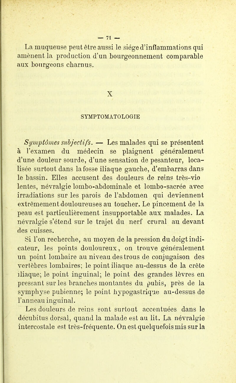 La muqueuse peut être aussi le siège d’inflammations qui amènent la production d’un bourgeonnement comparable aux bourgeons charnus. X SYMPTOMATOLOGIE Symptômes subjectifs. — Les malades qui se présentent à l’examen du médecin se plaignent généralement d’une douleur sourde, d’une sensation de pesanteur, loca- lisée surtout dans la fosse iliaque gauche, d’embarras dans le bassin. Elles accusent des douleurs de reins très-vio lentes, névralgie lombo-abdominale et lombo-sacrée avec irradiations sur les parois de l’abdomen qui deviennent extrêmemen t douloureuses au toucher. Le pincement de la peau est particulièrement insupportable aux malades. La névralgie s’étend sur le trajet du nerf crural au devant des cuisses. Si l’on recherche, au moyen de la pression du doigt indi- cateur, les points douloureux, on trouve généralement un point lombaire au niveau des trous de conjugaison des vertèbres lombaires; le point iliaque au-dessus de la crête iliaque; le point inguinal; le point des grandes lèvres en pressant sur les branches montantes du pubis, près de la symphyse pubienne; le point hypogastrique au-dessus de l’anneau inguinal. Les douleurs de reins sont surtout accentuées dans le décubitus dorsal, quand la malade est au lit. La névralgie intercostale est très-fréquente. On est quelquefois mis sur la