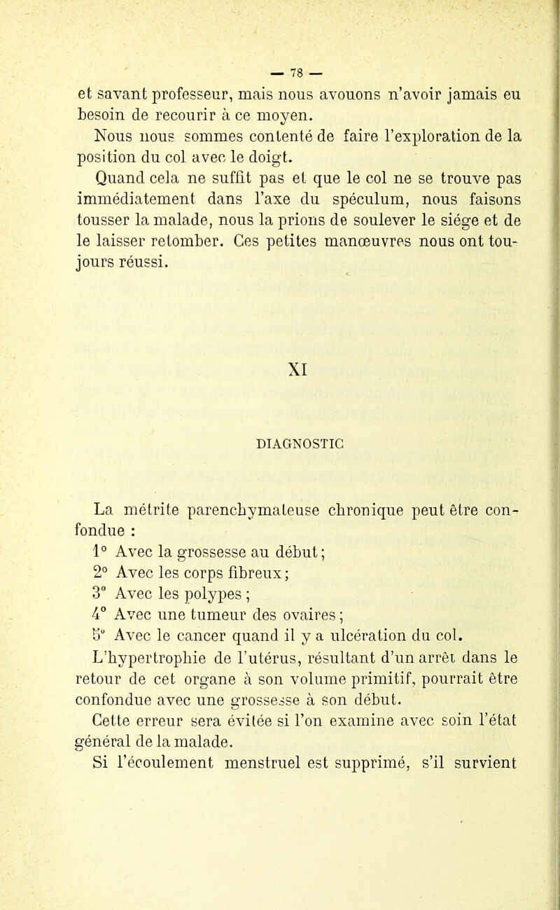 et savant professeur, mais nous avouons n’avoir jamais eu besoin de recourir à ce moyen. Nous nous sommes contenté de faire l’exploration de la position du col avec le doigt. Quand cela ne suffit pas et que le col ne se trouve pas immédiatement dans l’axe du spéculum, nous faisons tousser la malade, nous la prions de soulever le siège et de le laisser retomber. Ces petites manoeuvres nous ont tou- jours réussi. XI DIAGNOSTIC La métrite parenchymateuse chronique peut être con- fondue : 1° Avec la grossesse au début; 2° Avec les corps fibreux; 3° Avec les polypes ; 4° Avec une tumeur des ovaires ; bu Avec le cancer quand il y a ulcération du col. L’hypertrophie de l’utérus, résultant d’un arrêt dans le retour de cet organe à son volume primitif, pourrait être confondue avec une grossesse à son début. Cette erreur sera évitée si l’on examine avec soin l’état général de la malade. Si l’écoulement menstruel est supprimé, s’il survient